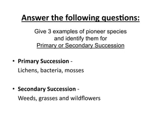 Answer	
  the	
  following	
  ques8ons:	
  
Give 3 examples of pioneer species
and identify them for
Primary or Secondary Succession

•  Primary	
  Succession	
  -­‐	
  	
  
	
  Lichens,	
  bacteria,	
  mosses	
  	
  
•  Secondary	
  Succession	
  -­‐	
  	
  
	
  Weeds,	
  grasses	
  and	
  wildﬂowers	
  	
  

 
