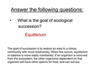 Answer the following questions:
• 

What is the goal of ecological
succession?
Equilibrium

The goal of succession is to restore an area to a climax
community with much biodiversity. When this occurs, equilibrium
or balance is more easily maintained. If an organism is removed
from the ecosystem, the other organisms dependent on that
organism will have other options for food, and can survive.

 