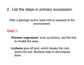 2. List the steps in primary succession.
After a geologic event, bare rock is exposed to the
environment.
Stage 1:
• Pioneer organisms, such as lichens, are the first
to inhabit the area.
• Lichens give off acid, which breaks the rock
down into soil. Bacteria help to decompose
them.

 