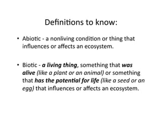 DeﬁniEons	
  to	
  know:	
  
•  AbioEc	
  -­‐	
  a	
  nonliving	
  condiEon	
  or	
  thing	
  that	
  
inﬂuences	
  or	
  aﬀects	
  an	
  ecosystem.	
  	
  
•  BioEc	
  -­‐	
  a	
  living	
  thing,	
  something	
  that	
  was	
  
alive	
  (like	
  a	
  plant	
  or	
  an	
  animal)	
  or	
  something	
  
that	
  has	
  the	
  poten/al	
  for	
  life	
  (like	
  a	
  seed	
  or	
  an	
  
egg)	
  that	
  inﬂuences	
  or	
  aﬀects	
  an	
  ecosystem.	
  	
  

 