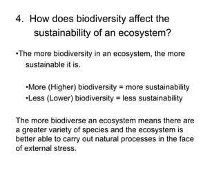 4. How does biodiversity affect the
sustainability of an ecosystem?
• The more biodiversity in an ecosystem, the more
sustainable it is.
• More (Higher) biodiversity = more sustainability
• Less (Lower) biodiversity = less sustainability
The more biodiverse an ecosystem means there are
a greater variety of species and the ecosystem is
better able to carry out natural processes in the face
of external stress.

 
