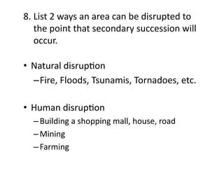 8.	
  List	
  2	
  ways	
  an	
  area	
  can	
  be	
  disrupted	
  to	
  	
  
	
  the	
  point	
  that	
  secondary	
  succession	
  will	
  
	
  occur.	
  
•  Natural	
  disrupEon	
  
– Fire,	
  Floods,	
  Tsunamis,	
  Tornadoes,	
  etc.	
  
•  Human	
  disrupEon	
  
– Building	
  a	
  shopping	
  mall,	
  house,	
  road	
  
– Mining	
  
– Farming	
  

 