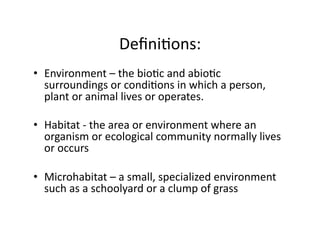 DeﬁniEons:	
  
•  Environment	
  –	
  the	
  bioEc	
  and	
  abioEc	
  
surroundings	
  or	
  condiEons	
  in	
  which	
  a	
  person,	
  
plant	
  or	
  animal	
  lives	
  or	
  operates.	
  	
  
•  Habitat	
  -­‐	
  the	
  area	
  or	
  environment	
  where	
  an	
  
organism	
  or	
  ecological	
  community	
  normally	
  lives	
  
or	
  occurs	
  	
  
•  Microhabitat	
  –	
  a	
  small,	
  specialized	
  environment	
  
such	
  as	
  a	
  schoolyard	
  or	
  a	
  clump	
  of	
  grass	
  

 