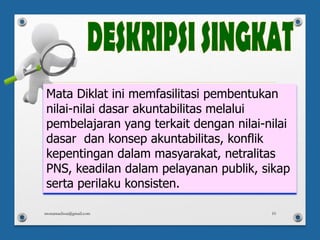Mata Diklat ini memfasilitasi pembentukan
nilai-nilai dasar akuntabilitas melalui
pembelajaran yang terkait dengan nilai-nilai
dasar dan konsep akuntabilitas, konflik
kepentingan dalam masyarakat, netralitas
PNS, keadilan dalam pelayanan publik, sikap
serta perilaku konsisten.
monamaelissa@gmail.com 10
 