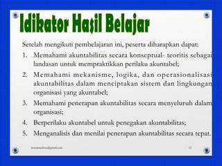 Setelah mengikuti pembelajaran ini, peserta diharapkan dapat:
1. Memahami akuntabilitas secara konseptual- teoritis sebagai
landasan untuk mempraktikkan perilaku akuntabel;
2. Memahami mekanisme, logika, dan operasionalisasi
akuntabilitas dalam menciptakan sistem dan lingkungan
organisasi yang akuntabel;
3. Memahami penerapan akuntabilitas secara menyeluruh dalam
organisasi;
4. Berperilaku akuntabel untuk penegakan akuntabilitas;
5. Menganalisis dan menilai penerapan akuntabilitas secara tepat.
monamaelissa@gmail.com 12
 