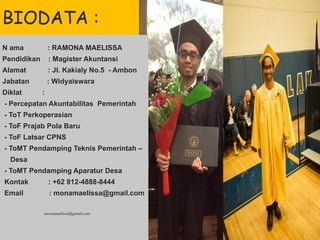 BIODATA :
N ama : RAMONA MAELISSA
Pendidikan : Magister Akuntansi
Alamat : Jl. Kakialy No.5 - Ambon
Jabatan : Widyaiswara
Diklat :
- Percepatan Akuntabilitas Pemerintah
- ToT Perkoperasian
- ToF Prajab Pola Baru
- ToF Latsar CPNS
- ToMT Pendamping Teknis Pemerintah –
Desa
- ToMT Pendamping Aparatur Desa
Kontak : +62 812-4888-8444
Email : monamaelissa@gmail.com
monamaelissa@gmail.com 3
 