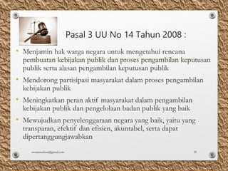 Pasal 3 UU No 14 Tahun 2008 :
• Menjamin hak warga negara untuk mengetahui rencana
pembuatan kebijakan publik dan proses pengambilan keputusan
publik serta alasan pengambilan keputusan publik
• Mendorong partisipasi masyarakat dalam proses pengambilan
kebijakan publik
• Meningkatkan peran aktif masyarakat dalam pengambilan
kebijakan publik dan pengelolaan badan publik yang baik
• Mewujudkan penyelenggaraan negara yang baik, yaitu yang
transparan, efektif dan efisien, akuntabel, serta dapat
dipertanggungjawabkan
monamaelissa@gmail.com 39
 