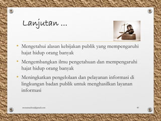 Lanjutan ...
• Mengetahui alasan kebijakan publik yang mempengaruhi
hajat hidup orang banyak
• Mengembangkan ilmu pengetahuan dan mempengaruhi
hajat hidup orang banyak
• Meningkatkan pengelolaan dan pelayanan informasi di
lingkungan badan publik untuk menghasilkan layanan
informasi
monamaelissa@gmail.com 40
 