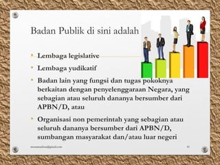 Badan Publik di sini adalah :
• Lembaga legislative
• Lembaga yudikatif
• Badan lain yang fungsi dan tugas pokoknya
berkaitan dengan penyelenggaraan Negara, yang
sebagian atau seluruh dananya bersumber dari
APBN/D, atau
• Organisasi non pemerintah yang sebagian atau
seluruh dananya bersumber dari APBN/D,
sumbangan masyarakat dan/atau luar negeri
monamaelissa@gmail.com 41
 