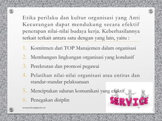 Etika perilaku dan kultur organisasi yang Anti
Kecurangan dapat mendukung secara efektif
penerapan nilai-nilai budaya kerja. Keberhasilannya
terkait terkait antara satu dengan yang lain, yaitu :
1. Komitmen dari TOP Manajemen dalam organisasi
2. Membangun lingkungan organisasi yang kondusif
3. Perekrutan dan promosi pegawai
4. Pelatihan nilai-nilai organisasi atau entitas dan
standar-standar pelaksanaan
5. Menciptakan saluran komunikasi yang efektif
6. Penegakan disiplin
monamaelissa@gmail.com 45
 