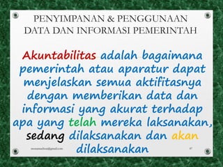 PENYIMPANAN & PENGGUNAAN
DATA DAN INFORMASI PEMERINTAH
Akuntabilitas adalah bagaimana
pemerintah atau aparatur dapat
menjelaskan semua aktifitasnya
dengan memberikan data dan
informasi yang akurat terhadap
apa yang telah mereka laksanakan,
sedang dilaksanakan dan akan
dilaksanakanmonamaelissa@gmail.com 47
 