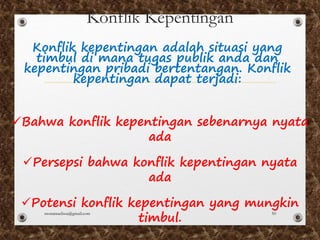 Konflik Kepentingan
üBahwa konflik kepentingan sebenarnya nyata
ada
üPersepsi bahwa konflik kepentingan nyata
ada
üPotensi konflik kepentingan yang mungkin
timbul.
Konflik kepentingan adalah situasi yang
timbul di mana tugas publik anda dan
kepentingan pribadi bertentangan. Konflik
kepentingan dapat terjadi:
monamaelissa@gmail.com 50
 