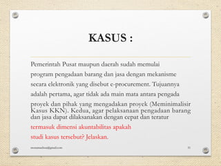KASUS :
Pemerintah Pusat maupun daerah sudah memulai
program pengadaan barang dan jasa dengan mekanisme
secara elektronik yang disebut e-procurement. Tujuannya
adalah pertama, agar tidak ada main mata antara pengada
proyek dan pihak yang mengadakan proyek (Meminimalisir
Kasus KKN). Kedua, agar pelaksanaan pengadaan barang
dan jasa dapat dilaksanakan dengan cepat dan teratur
termasuk dimensi akuntabilitas apakah
studi kasus tersebut? Jelaskan.
monamaelissa@gmail.com 51
 