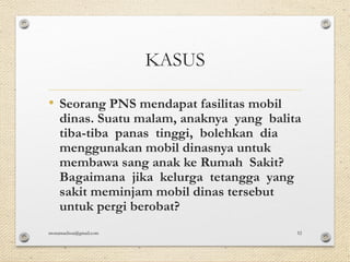 KASUS
• Seorang PNS mendapat fasilitas mobil
dinas. Suatu malam, anaknya yang balita
tiba-tiba panas tinggi, bolehkan dia
menggunakan mobil dinasnya untuk
membawa sang anak ke Rumah Sakit?
Bagaimana jika kelurga tetangga yang
sakit meminjam mobil dinas tersebut
untuk pergi berobat?
monamaelissa@gmail.com 52
 