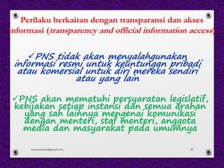 Perilaku berkaitan dengan transparansi dan akses
informasi (transparency and official information access)
üPNS tidak akan menyalahgunakan
informasi resmi untuk keuntungan pribadi
atau komersial untuk diri mereka sendiri
atau yang lain
üPNS akan mematuhi persyaratan legislatif,
kebijakan setiap instansi dan semua arahan
yang sah lainnya mengenai komunikasi
dengan menteri, staf menteri, anggota
media dan masyarakat pada umumnya
monamaelissa@gmail.com 58
 