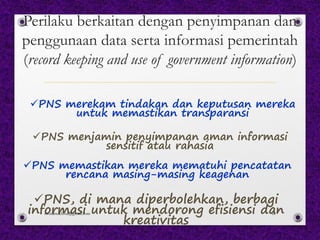 Perilaku berkaitan dengan penyimpanan dan
penggunaan data serta informasi pemerintah
(record keeping and use of government information)
üPNS merekam tindakan dan keputusan mereka
untuk memastikan transparansi
üPNS menjamin penyimpanan aman informasi
sensitif atau rahasia
üPNS memastikan mereka mematuhi pencatatan
rencana masing-masing keagenan
üPNS, di mana diperbolehkan, berbagi
informasi untuk mendorong efisiensi dan
kreativitas
monamaelissa@gmail.com 61
 