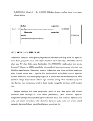 Rp4.800.000,00 dibagi 48 = Rp100.000,00 dilakukan dengan membuat jurnal penyesuaian
   sebagai berikut:




             Beban                                   depresiasi
April   30 mesin……………………………………….                                    100.000,00
                 Akumulasi                           depresiasi
             mesin……………………………….                                                  100.000,00
             (pembebanan depresiasi mesin)




AKUN AKUMULASI DEPRESIASI

Pembebanan depresiasi adalah proses pengalokasian perolehan asset tetap dalam hal depresiasi
mesin diatas, yang dialokasikan adalah beban perolehan mesin sebesar Rp4.800.000,00 selama 4
tahun atau 48 bulan. Kalau yang dialokasikan (Rp4.800.000,00) berada dalam akun mesin,
depresiasi? Sebenarnya tidaklah salah kalau kita mengkredit akun mesin, namun informasi yang
dihasilkan akan berbeda. Manajemen biasanya berkeinginan agar beban perolehan asset tetap
selalu Nampak dalam neraca. Apabila akun mesin dikredit setiap bulan sebesar depresiasi
bulanan, maka saldo akun mesin yang dilaporkan di neraca akan semakin menurun dan beban
perolehan aslinya menjadi tidak kelihatan lagi. Informasi tentang beban perolehan (cost) asset
tetap berguna bagi manajemen, misalnya dalam rangka mengambil keputusan untuk menjadi
baru.

    Dengan membuat ayat jurnal penyesuaian seperti di atas, akun mesin tidak dikredit
melainkan tetap menunjukkan saldo beban perolehannya, akun akumulasi depresiasi
menghimpun (mangakumulasi) beban depresiasi bulanan. Saldo akun akumulasi depresiasi pada
suatu saat tertentu dibukukan, saldo akumulasi depresiasi pada suatu saat tertentu adalah
kumpulan depresiasi bulanan yang telah dilakukan sampai saat itu.
 