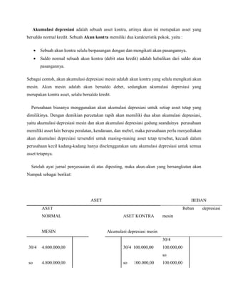 Akumulasi depresiasi adalah sebuah asset kontra, artinya akun ini merupakan asset yang
bersaldo normal kredit. Sebuah Akun kontra memiliki dua karakteristik pokok, yaitu :

        Sebuah akun kontra selalu berpasangan dengan dan mengikuti akun pasangannya.
        Saldo normal sebuah akun kontra (debit atau kredit) adalah kebalikan dari saldo akun
        pasangannya.

Sebagai contoh, akun akumulasi depresiasi mesin adalah akun kontra yang selalu mengikuti akun
mesin. Akun mesin adalah akun bersaldo debet, sedangkan akumulasi depresiasi yang
merupakan kontra asset, selalu bersaldo kredit.

  Perusahaan biasanya menggunakan akun akumulasi depresiasi untuk setiap asset tetap yang
dimilikinya. Dengan demikian percetakan rapih akan memiliki dua akun akumulasi depresiasi,
yaitu akumulasi depresiasi mesin dan akun akumulasi depresiasi gedung seandainya perusahaan
memiliki asset lain berupa peralatan, kendaraan, dan mebel, maka perusahaan perlu menyediakan
akun akumulasi depresiasi tersendiri untuk masing-masing asset tetap tersebut, kecuali dalam
perusahaan kecil kadang-kadang hanya diselenggarakan satu akumulasi depresiasi untuk semua
asset tetapnya.

  Setelah ayat jurnal penyesuaian di atas diposting, maka akun-akun yang bersangkutan akan
Nampak sebagai berikut:




                                   ASET                                                  BEBAN
        ASET                                                                          Beban     depresiasi
        NORMAL                                      ASET KONTRA          mesin


        MESIN                               Akumulasi depresiasi mesin
                                                                         30/4
 30/4   4.800.000,00                                30/4 100.000,00      100.000,00
                                                                         so
 so     4.800.000,00                                so   100.000,00      100.000,00
 