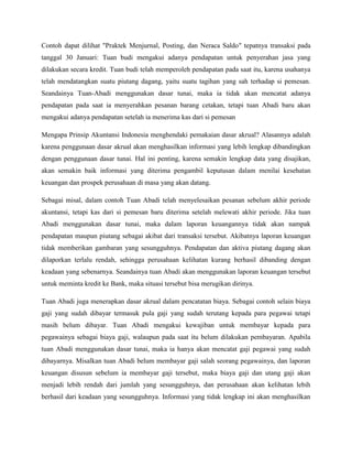 Contoh dapat dilihat "Praktek Menjurnal, Posting, dan Neraca Saldo" tepatnya transaksi pada
tanggal 30 Januari: Tuan budi mengakui adanya pendapatan untuk penyerahan jasa yang
dilakukan secara kredit. Tuan budi telah memperoleh pendapatan pada saat itu, karena usahanya
telah mendatangkan suatu piutang dagang, yaitu suatu tagihan yang sah terhadap si pemesan.
Seandainya Tuan-Abadi menggunakan dasar tunai, maka ia tidak akan mencatat adanya
pendapatan pada saat ia menyerahkan pesanan barang cetakan, tetapi tuan Abadi baru akan
mengakui adanya pendapatan setelah ia menerima kas dari si pemesan

Mengapa Prinsip Akuntansi Indonesia menghendaki pemakaian dasar akrual? Alasannya adalah
karena penggunaan dasar akrual akan menghasilkan informasi yang lebih lengkap dibandingkan
dengan penggunaan dasar tunai. Hal ini penting, karena semakin lengkap data yang disajikan,
akan semakin baik informasi yang diterima pengambil keputusan dalam menilai kesehatan
keuangan dan prospek perusahaan di masa yang akan datang.

Sebagai misal, dalam contoh Tuan Abadi telah menyelesaikan pesanan sebelum akhir periode
akuntansi, tetapi kas dari si pemesan baru diterima setelah melewati akhir periode. Jika tuan
Abadi menggunakan dasar tunai, maka dalam laporan keuangannya tidak akan nampak
pendapatan maupun piutang sebagai akibat dari transaksi tersebut. Akibatnya laporan keuangan
tidak memberikan gambaran yang sesungguhnya. Pendapatan dan aktiva piutang dagang akan
dilaporkan terlalu rendah, sehingga perusahaan kelihatan kurang berhasil dibanding dengan
keadaan yang sebenarnya. Seandainya tuan Abadi akan menggunakan laporan keuangan tersebut
untuk meminta kredit ke Bank, maka situasi tersebut bisa merugikan dirinya.

Tuan Abadi juga menerapkan dasar akrual dalam pencatatan biaya. Sebagai contoh selain biaya
gaji yang sudah dibayar termasuk pula gaji yang sudah terutang kepada para pegawai tetapi
masih belum dibayar. Tuan Abadi mengakui kewajiban untuk membayar kepada para
pegawainya sebagai biaya gaji, walaupun pada saat itu belum dilakukan pembayaran. Apabila
tuan Abadi menggunakan dasar tunai, maka ia hanya akan mencatat gaji pegawai yang sudah
dibayarnya. Misalkan tuan Abadi belum membayar gaji salah seorang pegawainya, dan laporan
keuangan disusun sebelum ia membayar gaji tersebut, maka biaya gaji dan utang gaji akan
menjadi lebih rendah dari jumlah yang sesungguhnya, dan perusahaan akan kelihatan lebih
berhasil dari keadaan yang sesungguhnya. Informasi yang tidak lengkap ini akan menghasilkan
 