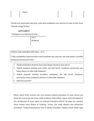 bulan)




Setelah ayat jurnal diatas diposting, maka akun pendapatan sewa diterima di muka di buku besar
Nampak sebagai berikut:

         KEWAJIBAN
Pendapatan sewa diterima di muka
                          Apr.3
                          90.000,00




Sebelum anda melangkah lebih lanjut…(4-1)

Untuk mendapatkan kepastian bahwa anda memahami apa yang baru saja anda pelajari, jawablah
pertanyaan-pertanyaan berikut:

   1. Jelaskan perbedaan akuntansi dasar tunai dengan akuntansi dasar akrual
   2. Apakah pengaruh terhadap asset, beban, dan laba bersih, seandainya penyesuaian atas
       beban dibayar di muka tidak dilakukan?
   3. Apakah pengaruh terhadap kewajiban, pendapatan, dan laba bersih, seandainya
       penyesuaian untuk pendapatan diterima di muka tidak dilakukan?
   4. depresiasi periodik ?




   Beban seperti beban asuransi atau sewa biasanya dibayar perusahaan di muka artinya jasa
   belum kita terima tapi kita harus sudah membayar lebih dahulu. Seperti telah diterangkan di
   atas, pembayaran di muka seperti ini termasuk kelompok deferral. Di pihak lain sejumlah
   beban tertentu biasa dibayar di belakang. Artinya jasa sudah diterima atau dikonsumsi
   perusahaan. Tetapi pembayarannya baru di lakukan kemudian. Sebagai contoh adalah upah
 