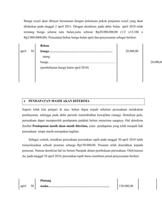 Bunga wesel akan dibayar bersamaan dengan pelunasan pokok pinjaman wesel yang akan
   dilakukan pada tanggal 2 april 2011. Dengan demikian, pada akhir bulan april 2010 telah
   terutang bunga selama satu bulan,yaitu sebesar Rp20.000.000,00 (1/2 x12/100 x
   Rp2.000.0000,00). Pencatatan beban bunga bulan april dan penyesuaian sebagai berikut:

                Beban
april    30     bunga……………………………………………………                                        20.000,00
                  utang
                bunga……………………………………………………….                                                     20.000,00
                (pembebanan bunga bulan april 2010)




        PENDAPATAN MASIH AKAN DITERIMA

 Seperti telah kita pelajari di atas, beban dapat terjadi sebelum perusahaan melakukan
 pembayaran, sehingga pada akhir periode menimbulkan kewajiban (utang). Demikian pula,
 perusahaan dapat memperoleh pendapatan padahal belum menerima uangnya. Hal demikian
 disebut Pendapatan masih akan masih diterima, yaitu pendapatan yang telah menjadi hak
 perusahaan tetapi masih merupakan tagihan.

        Sebagai contoh, misalkan perusahaan percetakan rapih pada tanggal 30 april 2010 telah
 menyelesaikan sebuah pesanan seharga Rp150.000,00. Pesanan telah diserahkan kepada
 pemesan. Namun demikian hal ini belum Nampak dalam pembukuan perusahaan. Oleh karena
 itu, pada tanggal 30 april 2010, percetakan rapih harus membuat jurnal penyesuaian berikut:




                Piutang
april    30     usaha………………………………………………….                                   150.000,00
 