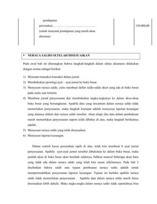 pendapatan
              percetakan……………………………………                                                 150.000,00
              (untuk mencatat pendapatan yang masih akan
              diterima)




   NERACA SALDO SETELAH DISESUAIKAN

Pada awal bab ini diterangkan bahwa langkah-langkah dalam siklus akuntansi dilakukan
dengan urutan sebagai berikut:

1) Mencatat transaksi-transaksi dalam jurnal.
2) Membukukan (posting) ayat – ayat jurnal ke buku besar.
3) Menyusun neraca saldo, yaitu membuat daftar saldo-saldo akun yang ada di buku besar
    pada suatu saat tertentu.
4) Membuat jurnal penyesuaian dan membukukan angka-angkanya ke dalam akun-akun
    buku besar yang bersangkutan. Apabila data yang tercantum dalam neraca saldo tidak
    memerlukan penyesuaian, maka langkah keempat adalah menyusun laporan keuangan
    yang datanya diikuti dari neraca saldo tersebut. Akan tetapi jika data dalam pembukuan
    masih memerlukan penyesuaian seperti telah dibahas di atas, maka langkah berikutnya
    adalah:
5) Menyusun neraca saldo yang telah disesuaikan.
6) Menyusun laporan keuangan.


       Dalam contoh kasus percetakan rapih di atas, telah kita membuat 8 ayat jurnal
    penyesuaian. Apabila ayat-ayat jurnal tersebut dibukukan ke dalam buku besar, maka
    jumlah akun di buku besar akan berubah saldonya, bahkan muncul beberapa akun baru
    yang tidak ada dalam neraca saldo yang telah kita susun sebelumnya. Pada bab 3
    disebutkan bahwa salah satu tujuan pembuatan neraca saldo adalah untuk
    mempermudahkan penyusunan laporan keuangan. Tujuan ini berlaku apabila neraca
    saldo tidak memerlukan penyesuaian . Apabila data dalam neraca saldo masih harus
    disesuaikan lebih dahulu. Maka angka-angka dalam neraca saldo tidak sepenuhnya bisa
 