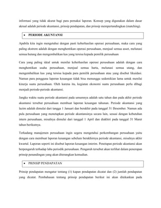 informasi yang tidak akurat bagi para pemakai laporan. Konsep yang digunakan dalam dasar
akrual adalah periode akuntansi, prinsip pendapatan, dan prinsip mempertandingkan (matching).

       PERIODE AKUNTANSI

Apabila kita ingin mengetahui dengan pasti keberhasilan operasi perusahaan, maka cara yang
paling ekstrem adalah dengan menghentikan operasi perusahaan, menjual semua asset, melunasi
semua hutang dan mengembalikan kas yang tersisa kepada pemilik perusahaan

Cara yang paling ideal untuk menilai keberhasilan operasi perusahaan adalah dengan cara
menghentikan usaha perusahaan, menjual semua harta, melunasi semua utang, dan
mengembalikan kas yang tersisa kepada para pemilik perusahaan atau yang disebut likuidasi.
Namun para pengguna laporan keuangan tidak bisa menunggu sedemikian lama untuk menilai
kinerja suatu perusahaan. Oleh karena itu, kegiatan ekonomi suatu perusahaan perlu dibagi
menjadi periode-periode akuntansi.

Jangka waktu suatu periode akuntansi pada umumnya adalah satu tahun dan pada akhir periode
akuntansi tersebut perusahaan membuat laporan keuangan tahunan. Periode akuntansi yang
lazim adalah dimulai dari tangga 1 Januari dan berakhir pada tanggal 31 Desember. Namun ada
pula perusahaan yang menetapkan periode akuntansinya secara lain, sesuai dengan kebutuhan
intern perusahaan, misalnya dimulai dari tanggal 1 April dan diakhiri pada tanggal 31 Maret
tahun berikutnya.

Terkadang manajemen perusahaan ingin segera mengetahui perkembangan perusahaan yaitu
dengan cara membuat laporan keuangan sebelum berakhirnya periode akuntansi, misalnya akhir
kwartal. Laporan seperti ini disebut laporan keuangan interim. Penetapan periode akuntansi akan
berpengaruh terhadap laba periodik perusahaan. Pengaruh tersebut akan terlihat dalam penerapan
prinsip penandingan yang akan diterangkan kemudian.

       PRINSIP PENDAPATAN

Prinsip pendapatan mengatur tentang (1) kapan pendapatan dicatat dan (2) jumlah pendapatan
yang dicatat. Pembahasan tentang prinsip pendapatan berikut ini akan ditekankan pada
 