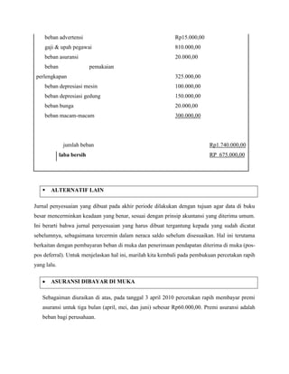 beban advertensi                                        Rp15.000,00
    gaji & upah pegawai                                     810.000,00
    beban asuransi                                          20.000,00
    beban                  pemakaian
 perlengkapan                                               325.000,00
    beban depresiasi mesin                                  100.000,00
    beban depresiasi gedung                                 150.000,00
    beban bunga                                             20.000,00
    beban macam-macam                                       300.000,00




              jumlah beban                                                Rp1.740.000,00
             laba bersih                                                  RP 675.000,00




      ALTERNATIF LAIN

Jurnal penyesuaian yang dibuat pada akhir periode dilakukan dengan tujuan agar data di buku
besar mencerminkan keadaan yang benar, sesuai dengan prinsip akuntansi yang diterima umum.
Ini berarti bahwa jurnal penyesuaian yang harus dibuat tergantung kepada yang sudah dicatat
sebelumnya, sebagaimana tercermin dalam neraca saldo sebelum disesuaikan. Hal ini terutama
berkaitan dengan pembayaran beban di muka dan penerimaan pendapatan diterima di muka (pos-
pos deferral). Untuk menjelaskan hal ini, marilah kita kembali pada pembukuan percetakan rapih
yang lalu.

       ASURANSI DIBAYAR DI MUKA

   Sebagaiman diuraikan di atas, pada tanggal 3 april 2010 percetakan rapih membayar premi
   asuransi untuk tiga bulan (april, mei, dan juni) sebesar Rp60.000,00. Premi asuransi adalah
   beban bagi perusahaan.
 