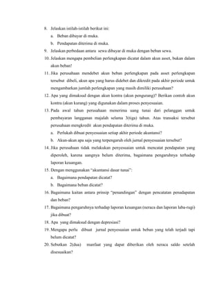 8. Jelaskan istilah-istilah berikut ini:
   a. Beban dibayar di muka.
   b. Pendapatan diterima di muka.
9. Jelaskan perbedaan antara sewa dibayar di muka dengan beban sewa.
10. Jelaskan mengapa pembelian perlengkapan dicatat dalam akun asset, bukan dalam
   akun beban!
11. Jika perusahaan mendebet akun beban perlengkapan pada asset perlengkapan
   tersebut dibeli, akun apa yang harus didebet dan dikredit pada akhir periode untuk
   mengambarkan jumlah perlengkapan yang masih dimiliki perusahaan?
12. Apa yang dimaksud dengan akun kontra (akun pengurang)? Berikan contoh akun
   kontra (akun kurang) yang digunakan dalam proses penyesuaian.
13. Pada awal tahun perusahaan menerima uang tunai dari pelanggan untuk
   pembayaran langganan majalah selama 3(tiga) tahun. Atas transaksi tersebut
   perusahaan mengkredit akun pendapatan diterima di muka.
   a. Perlukah dibuat penyesuaian setiap akhir periode akuntansi?
   b. Akun-akun apa saja yang terpengaruh oleh jurnal penyesuaian tersebut?
14. Jika perusahaan tidak melakukan penyesuaian untuk mencatat pendapatan yang
   diperoleh, karena uangnya belum diterima, bagaimana pengaruhnya terhadap
   laporan keuangan.
15. Dengan menggunakan “akuntansi dasar tunai”:
   a. Bagaimana pendapatan dicatat?
   b. Bagaimana beban dicatat?
16. Bagaimana kaitan antara prinsip “penandingan” dengan pencatatan penadapatan
   dan beban?
17. Bagaimana pengaruhnya terhadap laporan keuangan (neraca dan laporan laba-rugi)
   jika dibuat?
18. Apa yang dimaksud dengan depresiasi?
19. Mengapa perlu dibuat jurnal penyesuaian untuk beban yang telah terjadi tapi
   belum dicatat?
20. Sebutkan 2(dua)       manfaat yang dapat diberikan oleh neraca saldo setelah
   disesuaikan?
 
