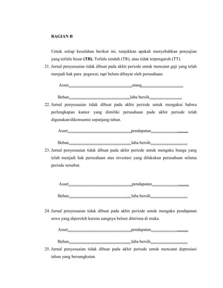 BAGIAN B


   Untuk setiap kesalahan berikut ini, tunjukkan apakah menyebabkan penyajian
   yang terlalu besar (TB). Terlalu rendah (TR), atau tidak terpengaruh (TT).
21. Jurnal penyesuaian tidak dibuat pada akhir periode untuk mencatat gaji yang telah
   menjadi hak para pegawai, tapi belum dibayar oleh perusahaan.

       Asset……………………………………..utang………………………..

       Beban…………………………………....laba bersih…………………..
22. Jurnal penyesuaian tidak dibuat pada akhir periode untuk mengakui bahwa
   perlengkapan kantor yang dimiliki perusahaan pada akhir periode telah
   digunakan/dikonsumsi sepanjang tahun.

       Asset……………………………………..pendapatan………………,,,,,,,,,,

       Beban………………………………….... laba bersih……………………..
23. Jurnal penyesuaian tidak dibuat pada akhir periode untuk mengaku bunga yang
   telah menjadi hak perusahaan atas investasi yang dilakukan perusahaan selama
   periode tersebut.



       Asset……………………………………..pendapatan………………,,,,,,,,,,

       Beban………………………………….... laba bersih……………………..


24. Jurnal penyesuaian tidak dibuat pada akhir periode untuk mengaku pendapatan
   sewa yang diperoleh karena uangnya belum diterima di muka.

       Asset……………………………………..pendapatan………………,,,,,,,,,,

       Beban………………………………….... laba bersih……………………..
25. Jurnal penyesuaian tidak dibuat pada akhir periode untuk mencatat depresiasi
   tahun yang bersangkutan.
 