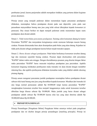 pembuatan jurnal, karena penjurnalan adalah merupakan tindakan yang pertama dalam kegiatan
proses akuntansi.

Prinsip umum yang menjadi pedoman dalam menentukan kapan pencatatan pendapatan
dilakukan, menetapkan bahwa pendapatan dicatat pada saat diperoleh, yaitu pada saat
perusahaan menyerahkan barang atau jasa yang telah selesai dikerjakan kepada konsumen (si
pemesan). Dua situasi berikut ini dapat menjadi pedoman untuk menentukan kapan suatu
pendapatan akan dicatat adalah:

Situasi 1. Tidak memerlukan pencatatan pendapatan. Seorang calon konsumen datang ke kantor
Percetakan "RAPIH" dan menyatakan keinginannya untuk memesan beberapa macam barang
cetakan. Pesanan direncanaka baru akan disampaikan pada bulan yang akan datang. Kejadian ini
tidak perlu dicatat sebagai pendapatan karena belum terjadi transaksi apapun.

Situasi 2. Harus dicatat sebagai pendapatan. Pada bulan berikutnya konsumen tersebut datang
lagi dan memesan sejumlah barang cetakan. Pesanan dapat diselesaikan oleh percetakan
"RAPIH" dalam waktu satu minggu. Dengan diserahkannya pesanan yang disertai dengan faktur
maka percetakan "RAPIH" harus mencatat terjadinya pendapatan jasa percetakan. Apabila
konsumen langsung melakukan pembayaran maka transaksi ini akan dicatat dengan mendebet
rekening Kas, dan apabila pembayaran dilakukan kemudian maka yang didebet adalah rekening
piutang dagang.

Prinsip umum mengenai pencatatan jumlah pendapatan menetapkan bahwa pendapatan dicatat
sebesar nilai tunai barang atau jasa yang diserahkan kepada konsumen. Misalkan dari transaksi di
atas harga normal pemesanan adalah Rp 60.000,00 tetapi karena percetakan "RAPIH"
mengharapkan konsumen tersebut bisa menjadi langganannya maka untuk konsumen tersebut
diberikan harga khusus sebesar Rp 50.000,00. Maka jumlah yang harus dicatat sebagai
pendapatan adalah sebesar Rp 50.000,00 karena nilai kas yang akan diterima adalah Rp
50.000,00 bukan Rp 60.000,00.

       PRINSIP PENANDINGAN

Prinsip Penandingan [Pengakuan Beban] Pengakuan beban umumya terkait pada pengakuan
pendapatan dan ini disebut dengan prinsip penandingan [matching principle]. Prinsip ini
 