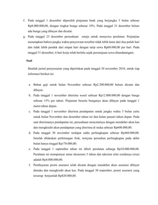 f. Pada tanggal 1 desember diperoleh pinjaman bank yang berjangka 3 bulan sebesar
   Rp8.000.000,00, dengan tingkat bunga sebesar 10%. Pada tanggal 31 desember belum
   ada bunga yang dibayar dan dicatat.
g. Pada tanggal 23 desember perusahaan        setuju untuk menyewa peralatan. Perjanjian
   menetapkan bahwa jangka waktu penyewaan tersebut tidak lebih lama dari dua puluh hari
   dan tidak lebih pendek dari empat hari dengan tarip sewa Rp60.000,00 per hari. Pada
   tanggal 31 desember, 6 hari kerja telah berlalu sejak persetujuan sewa ditandatangani.

  Soal

   Buatlah jurnal penyesuaian yang diperlukan pada tanggal 30 november 2010, untuk tiap
   informasi berikut ini:


   a. Beban gaji untuk bulan November sebesar Rp2.200.000,00 belum dicatat dan
         dibayar.
   b. Pada tanggal 1 november diterima wesel sebesar Rp12.000.000,00 dengan bunga
         sebesar 15% per tahun. Pinjaman beserta bunganya akan dibayar pada tanggal 1
         maret tahun depan.
   c. Pada tanggal 1 november diterima pendapatan untuk jangka waktu 3 bulan yaitu
         untuk bulan November dan desember tahun ini dan bulan januari tahun depan. Pada
         saat diterimanya pendapatan ini, perusahaan mencatatnya dengan mendebet akun kas
         dan mengkredit akun pendapatan yang diterima di muka sebesar Rp600.000,00.
   d. Pada tanggal 30 november terdapat saldo perlengkapan sebesar Rp460.000,00.
         Setelah dilakukan perhitungan fisik, ternyata persedian perlengkapan pada akhir
         bulan hanya tinggal Rp170.000,00.
   e. Pada tanggal 1 september tahun ini dibeli peralatan seharga Rp10.000.000,00.
         Peralatan ini mempunyai umur ekonomis 5 tahun dan taksiran nilai residunya (sisa)
         adalah Rp4.000.000,00.
   f. Pembayaran premi asuransi telah dicatat dengan mendebet akun asuransi dibayar
         dimuka dan mengkredit akun kas. Pada tanggal 30 nopember, premi asuransi yang
         terserap berjumlah Rp820.000,00.
 