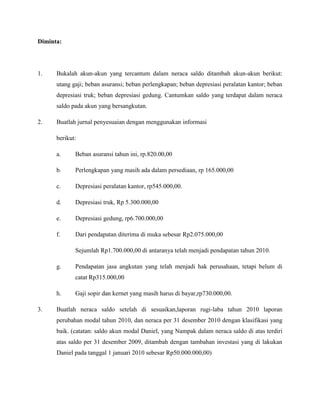 Diminta:




1.    Bukalah akun-akun yang tercantum dalam neraca saldo ditambah akun-akun berikut:
      utang gaji; beban asuransi; beban perlengkapan; beban depresiasi peralatan kantor; beban
      depresiasi truk; beban depresiasi gedung. Cantumkan saldo yang terdapat dalam neraca
      saldo pada akun yang bersangkutan.

2.    Buatlah jurnal penyesuaian dengan menggunakan informasi

      berikut:

      a.     Beban asuransi tahun ini, rp.820.00,00

      b.     Perlengkapan yang masih ada dalam persediaan, rp 165.000,00

      c.     Depresiasi peralatan kantor, rp545.000,00.

      d.     Depresiasi truk, Rp 5.300.000,00

      e.     Depresiasi gedung, rp6.700.000,00

      f.     Dari pendapatan diterima di muka sebesar Rp2.075.000,00

             Sejumlah Rp1.700.000,00 di antaranya telah menjadi pendapatan tahun 2010.

      g.     Pendapatan jasa angkutan yang telah menjadi hak perusahaan, tetapi belum di
             catat Rp315.000,00

      h.     Gaji sopir dan kernet yang masih harus di bayar,rp730.000,00.

3.    Buatlah neraca saldo setelah di sesuaikan,laporan rugi-laba tahun 2010 laporan
      perubahan modal tahun 2010, dan neraca per 31 desember 2010 dengan klasifikasi yang
      baik. (catatan: saldo akun modal Daniel, yang Nampak dalam neraca saldo di atas terdiri
      atas saldo per 31 desember 2009, ditambah dengan tambahan investasi yang di lakukan
      Daniel pada tanggal 1 januari 2010 sebesar Rp50.000.000,00)
 