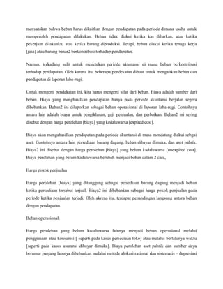menyatakan bahwa beban harus dikaitkan dengan pendapatan pada periode dimana usaha untuk
memperoleh pendapatan dilakukan. Beban tidak diakui ketika kas dibarkan, atau ketika
pekerjaan dilakuakn, atau ketika barang diproduksi. Tetapi, beban diakui ketika tenaga kerja
[jasa] atau barang benar2 berkontribusi terhadap pendapatan.

Namun, terkadang sulit untuk menetukan periode akuntansi di mana beban berkontribusi
terhadap pendapatan. Oleh karena itu, beberapa pendekatan dibuat untuk mengaitkan beban dan
pendapatan di laporan laba-rugi.

Untuk mengerti pendekatan ini, kita harus mengerti sifat dari beban. Biaya adalah sumber dari
beban. Biaya yang menghasilkan pendapatan hanya pada periode akuntansi berjalan segera
dibebankan. Beban2 ini dilaporkan sebagai beban operasional di laporan laba-rugi. Contohnya
antara lain adalah biaya untuk pengiklanan, gaji penjualan, dan perbaikan. Beban2 ini sering
disebut dengan harga perolehan [biaya] yang kedaluwarsa [expired cost].

Biaya akan mengahasilkan pendapatan pada periode akuntansi di masa mendatang diakui sebgai
aset. Contohnya antara lain persediaan barang dagang, beban dibayar dimuka, dan aset pabrik.
Biaya2 ini disebut dengan harga perolehan [biaya] yang belum kadaluwarsa [unexpired cost].
Biaya perolehan yang belum kadaluwarsa berubah menjadi beban dalam 2 cara,

Harga pokok penjualan

Harga perolehan [biaya] yang ditanggung sebagai persediaan barang dagang menjadi beban
ketika persediaan tersebut terjual. Biaya2 ini dibebankan sebagai harga pokok penjualan pada
periode ketika penjualan terjadi. Oleh akrena itu, terdapat penandingan langsung antara beban
dengan pendapatan.

Beban operasional.

Harga perolehan yang belum kadaluwarsa lainnya menjadi beban operasional melalui
penggunaan atau konsumsi [ seperti pada kasus persediaan toko] atau melalui berlalunya waktu
[seperti pada kasus asuransi dibayar dimuka]. Biaya perolehan aset pabrik dan sumber daya
berumur panjang lainnya dibebankan melalui metode alokasi rasional dan sistematis – depresiasi
 