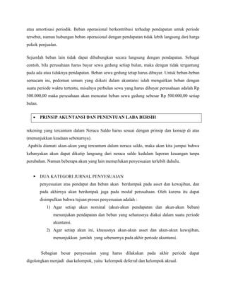 atau amortisasi periodik. Beban operasional berkontribusi terhadap pendapatan untuk periode
tersebut, namun hubungan beban operasional dengan pendapatan tidak lebih langsung dari harga
pokok penjualan.

Sejumlah beban lain tidak dapat dihubungkan secara langsung dengan pendapatan. Sebagai
contoh, bila perusahaan harus bayar sewa gedung setiap bulan, maka dengan tidak tergantung
pada ada atau tidaknya pendapatan. Beban sewa gedung tetap harus dibayar. Untuk beban-beban
semacam ini, pedoman umum yang diikuti dalam akuntansi ialah mengaitkan beban dengan
suatu periode waktu tertentu, misalnya perbulan sewa yang harus dibayar perusahaan adalah Rp
500.000,00 maka perusahaan akan mencatat beban sewa gedung sebesar Rp 500.000,00 setiap
bulan.


         PRINSIP AKUNTANSI DAN PENENTUAN LABA BERSIH


rekening yang tercantum dalam Neraca Saldo harus sesuai dengan prinsip dan konsep di atas
(menunjukkan keadaan sebenarnya).
Apabila diamati akun-akun yang tercantum dalam neraca saldo, maka akan kita jumpai bahwa
kebanyakan akun dapat dikutip langsung dari neraca saldo kedalam laporan keuangan tanpa
perubahan. Namun beberapa akun yang lain memerlukan penyesuaian terlebih dahulu.


        DUA KATEGORI JURNAL PENYESUAIAN
         penyesuaian atas pendapat dan beban akan berdampak pada asset dan kewajiban, dan
         pada akhirnya akan berdampak juga pada modal perusahaan. Oleh karena itu dapat
         disimpulkan bahwa tujuan proses penyesuaian adalah :
            1) Agar setiap akun nominal (akun-akun pendapatan dan akun-akun beban)
                menunjukan pendapatan dan beban yang seharusnya diakui dalam suatu periode
                akuntansi.
            2) Agar setiap akun ini, khususnya akun-akun asset dan akun-akun kewajiban,
                menunjukkan jumlah yang sebenarnya pada akhir periode akuntansi.


         Sebagian besar penyesuaian yang harus dilakukan pada akhir periode dapat
digolongkan menjadi dua kelompok, yaitu kelompok deferral dan kelompok akrual.
 