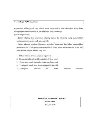    JURNAL PENYESUAIAN


penyesuaian adalah jurnal yang dibuat untuk menyesuaikan nilai akun-akun setiap buku
besar yang belum mencerminkan jumlah (saldo) yang sebenarnya.
Tujuan Penyesuaian :
    - Setiap rekening riil, khususnya rekening aktiva dan rekening utang menunjukkan
    jumlah yang sebenarnya pada akhir periode
    - Setiap rekening nominal, khususnya rekening pendapatan dan beban menunjukkan
    pendapatan dan beban yang seharusnya diakui dalam suatu pendapatan dan beban dari
    suatu periode dengan periode yang lain.

    1. Beban dibayar di muka (prepaid expenses)
    2. Penyusutan aktiva tetap (depreciation of fixed asset)
    3.   Beban yang masih harus dibayar (accrued expense)
    4.   Pendapatan masih akan diterima (accrued receivable)
    5.   Pendapatan        diterima           di      muka      (deferred    revenue)




                                 Perusahaan Percetakan " RAPIH "
                                         Neraca saldo
                                          31 April 2010
 