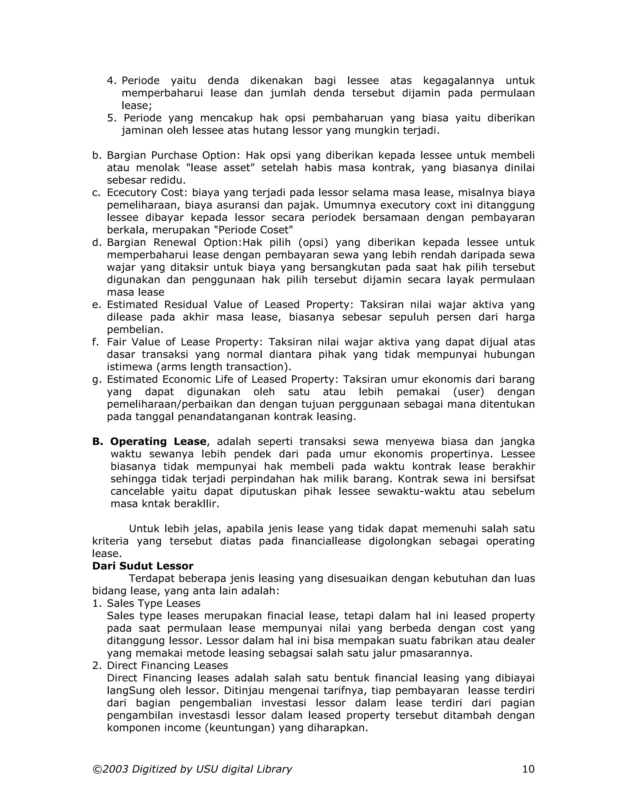 4. Periode yaitu denda dikenakan bagi lessee atas kegagalannya untuk
     memperbaharui lease dan jumlah denda tersebut dijamin pada permulaan
     lease;
  5. Periode yang mencakup hak opsi pembaharuan yang biasa yaitu diberikan
     jaminan oleh lessee atas hutang lessor yang mungkin terjadi.

b. Bargian Purchase Option: Hak opsi yang diberikan kepada lessee untuk membeli
   atau menolak "lease asset" setelah habis masa kontrak, yang biasanya dinilai
   sebesar redidu.
c. Ececutory Cost: biaya yang terjadi pada lessor selama masa lease, misalnya biaya
   pemeliharaan, biaya asuransi dan pajak. Umumnya executory coxt ini ditanggung
   lessee dibayar kepada lessor secara periodek bersamaan dengan pembayaran
   berkala, merupakan "Periode Coset"
d. Bargian Renewal Option:Hak pilih (opsi) yang diberikan kepada lessee untuk
   memperbaharui lease dengan pembayaran sewa yang lebih rendah daripada sewa
   wajar yang ditaksir untuk biaya yang bersangkutan pada saat hak pilih tersebut
   digunakan dan penggunaan hak pilih tersebut dijamin secara layak permulaan
   masa lease
e. Estimated Residual Value of Leased Property: Taksiran nilai wajar aktiva yang
   dilease pada akhir masa lease, biasanya sebesar sepuluh persen dari harga
   pembelian.
f. Fair Value of Lease Property: Taksiran nilai wajar aktiva yang dapat dijual atas
   dasar transaksi yang normal diantara pihak yang tidak mempunyai hubungan
   istimewa (arms length transaction).
g. Estimated Economic Life of Leased Property: Taksiran umur ekonomis dari barang
   yang dapat digunakan oleh satu atau lebih pemakai (user) dengan
   pemeliharaan/perbaikan dan dengan tujuan perggunaan sebagai mana ditentukan
   pada tanggal penandatanganan kontrak leasing.

B. Operating Lease, adalah seperti transaksi sewa menyewa biasa dan jangka
   waktu sewanya lebih pendek dari pada umur ekonomis propertinya. Lessee
   biasanya tidak mempunyai hak membeli pada waktu kontrak lease berakhir
   sehingga tidak terjadi perpindahan hak milik barang. Kontrak sewa ini bersifsat
   cancelable yaitu dapat diputuskan pihak lessee sewaktu-waktu atau sebelum
   masa kntak berakllir.

        Untuk lebih jelas, apabila jenis lease yang tidak dapat memenuhi salah satu
kriteria yang tersebut diatas pada financiallease digolongkan sebagai operating
lease.
Dari Sudut Lessor
        Terdapat beberapa jenis leasing yang disesuaikan dengan kebutuhan dan luas
bidang lease, yang anta lain adalah:
1. Sales Type Leases
   Sales type leases merupakan finacial lease, tetapi dalam hal ini leased property
   pada saat permulaan lease mempunyai nilai yang berbeda dengan cost yang
   ditanggung lessor. Lessor dalam hal ini bisa mempakan suatu fabrikan atau dealer
   yang memakai metode leasing sebagsai salah satu jalur pmasarannya.
2. Direct Financing Leases
   Direct Financing leases adalah salah satu bentuk financial leasing yang dibiayai
   langSung oleh lessor. Ditinjau mengenai tarifnya, tiap pembayaran leasse terdiri
   dari bagian pengembalian investasi lessor dalam lease terdiri dari pagian
   pengambilan investasdi lessor dalam leased property tersebut ditambah dengan
   komponen income (keuntungan) yang diharapkan.



©2003 Digitized by USU digital Library                                          10
 