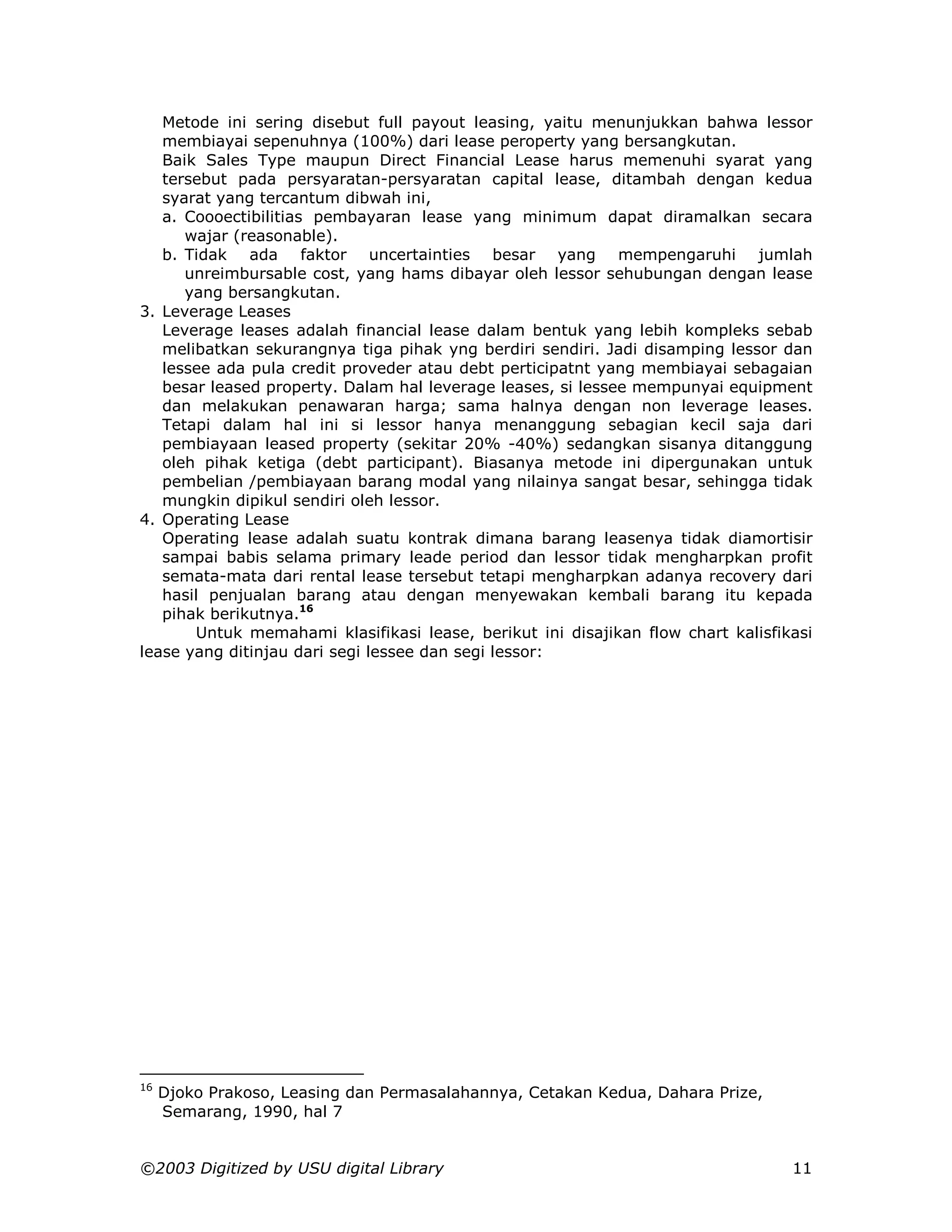 Metode ini sering disebut full payout leasing, yaitu menunjukkan bahwa lessor
   membiayai sepenuhnya (100%) dari lease peroperty yang bersangkutan.
   Baik Sales Type maupun Direct Financial Lease harus memenuhi syarat yang
   tersebut pada persyaratan-persyaratan capital lease, ditambah dengan kedua
   syarat yang tercantum dibwah ini,
   a. Coooectibilitias pembayaran lease yang minimum dapat diramalkan secara
      wajar (reasonable).
   b. Tidak ada faktor uncertainties besar yang mempengaruhi jumlah
      unreimbursable cost, yang hams dibayar oleh lessor sehubungan dengan lease
      yang bersangkutan.
3. Leverage Leases
   Leverage leases adalah financial lease dalam bentuk yang lebih kompleks sebab
   melibatkan sekurangnya tiga pihak yng berdiri sendiri. Jadi disamping lessor dan
   lessee ada pula credit proveder atau debt perticipatnt yang membiayai sebagaian
   besar leased property. Dalam hal leverage leases, si lessee mempunyai equipment
   dan melakukan penawaran harga; sama halnya dengan non leverage leases.
   Tetapi dalam hal ini si lessor hanya menanggung sebagian kecil saja dari
   pembiayaan leased property (sekitar 20% -40%) sedangkan sisanya ditanggung
   oleh pihak ketiga (debt participant). Biasanya metode ini dipergunakan untuk
   pembelian /pembiayaan barang modal yang nilainya sangat besar, sehingga tidak
   mungkin dipikul sendiri oleh lessor.
4. Operating Lease
   Operating lease adalah suatu kontrak dimana barang leasenya tidak diamortisir
   sampai babis selama primary leade period dan lessor tidak mengharpkan profit
   semata-mata dari rental lease tersebut tetapi mengharpkan adanya recovery dari
   hasil penjualan barang atau dengan menyewakan kembali barang itu kepada
   pihak berikutnya.16
       Untuk memahami klasifikasi lease, berikut ini disajikan flow chart kalisfikasi
lease yang ditinjau dari segi lessee dan segi lessor:




16
     Djoko Prakoso, Leasing dan Permasalahannya, Cetakan Kedua, Dahara Prize,
     Semarang, 1990, hal 7


©2003 Digitized by USU digital Library                                            11
 