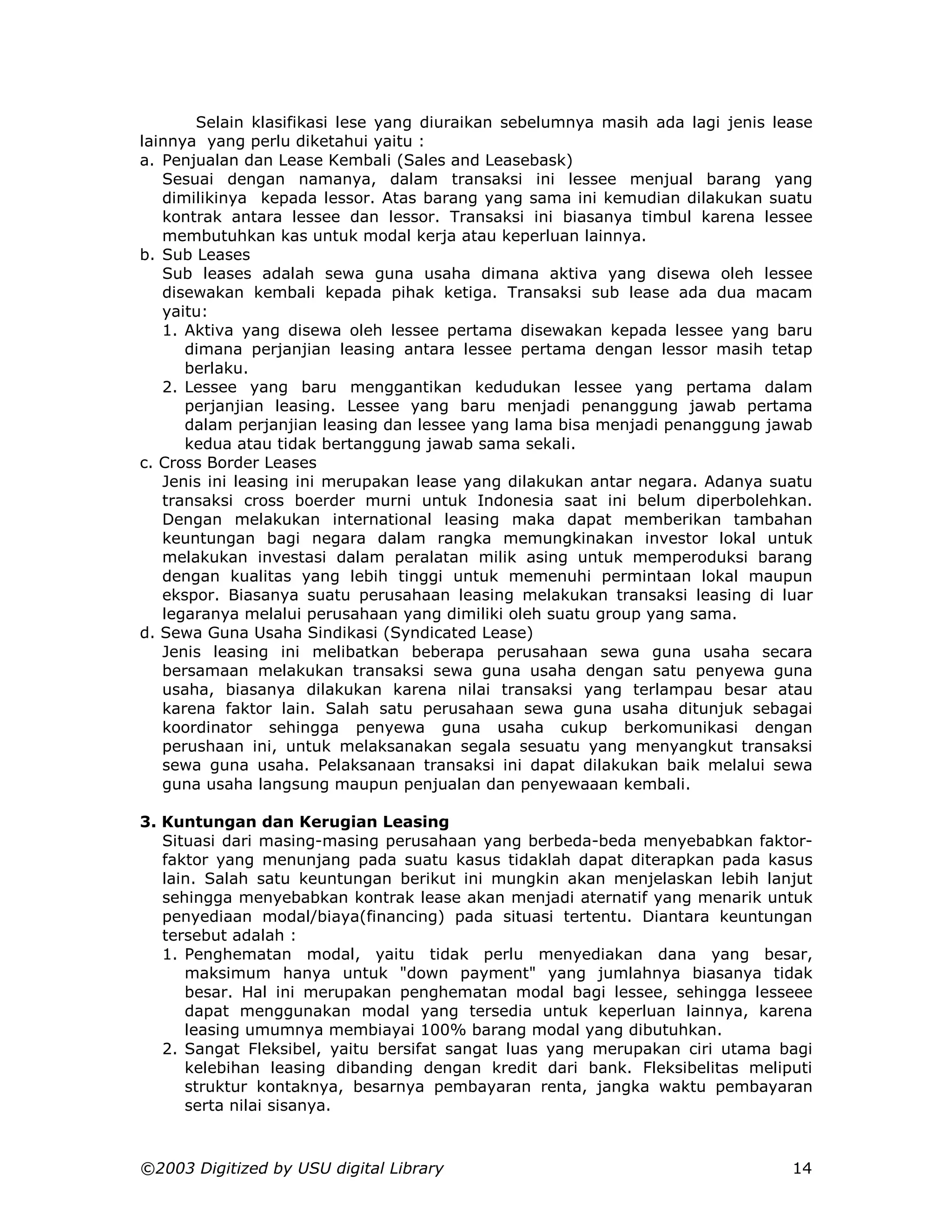 Selain klasifikasi lese yang diuraikan sebelumnya masih ada lagi jenis lease
lainnya yang perlu diketahui yaitu :
a. Penjualan dan Lease Kembali (Sales and Leasebask)
   Sesuai dengan namanya, dalam transaksi ini lessee menjual barang yang
   dimilikinya kepada lessor. Atas barang yang sama ini kemudian dilakukan suatu
   kontrak antara lessee dan lessor. Transaksi ini biasanya timbul karena lessee
   membutuhkan kas untuk modal kerja atau keperluan lainnya.
b. Sub Leases
   Sub leases adalah sewa guna usaha dimana aktiva yang disewa oleh lessee
   disewakan kembali kepada pihak ketiga. Transaksi sub lease ada dua macam
   yaitu:
   1. Aktiva yang disewa oleh lessee pertama disewakan kepada lessee yang baru
      dimana perjanjian leasing antara lessee pertama dengan lessor masih tetap
      berlaku.
   2. Lessee yang baru menggantikan kedudukan lessee yang pertama dalam
      perjanjian leasing. Lessee yang baru menjadi penanggung jawab pertama
      dalam perjanjian leasing dan lessee yang lama bisa menjadi penanggung jawab
      kedua atau tidak bertanggung jawab sama sekali.
c. Cross Border Leases
   Jenis ini leasing ini merupakan lease yang dilakukan antar negara. Adanya suatu
   transaksi cross boerder murni untuk Indonesia saat ini belum diperbolehkan.
   Dengan melakukan international leasing maka dapat memberikan tambahan
   keuntungan bagi negara dalam rangka memungkinakan investor lokal untuk
   melakukan investasi dalam peralatan milik asing untuk memperoduksi barang
   dengan kualitas yang lebih tinggi untuk memenuhi permintaan lokal maupun
   ekspor. Biasanya suatu perusahaan leasing melakukan transaksi leasing di luar
   legaranya melalui perusahaan yang dimiliki oleh suatu group yang sama.
d. Sewa Guna Usaha Sindikasi (Syndicated Lease)
   Jenis leasing ini melibatkan beberapa perusahaan sewa guna usaha secara
   bersamaan melakukan transaksi sewa guna usaha dengan satu penyewa guna
   usaha, biasanya dilakukan karena nilai transaksi yang terlampau besar atau
   karena faktor lain. Salah satu perusahaan sewa guna usaha ditunjuk sebagai
   koordinator sehingga penyewa guna usaha cukup berkomunikasi dengan
   perushaan ini, untuk melaksanakan segala sesuatu yang menyangkut transaksi
   sewa guna usaha. Pelaksanaan transaksi ini dapat dilakukan baik melalui sewa
   guna usaha langsung maupun penjualan dan penyewaaan kembali.

3. Kuntungan dan Kerugian Leasing
   Situasi dari masing-masing perusahaan yang berbeda-beda menyebabkan faktor-
   faktor yang menunjang pada suatu kasus tidaklah dapat diterapkan pada kasus
   lain. Salah satu keuntungan berikut ini mungkin akan menjelaskan lebih lanjut
   sehingga menyebabkan kontrak lease akan menjadi aternatif yang menarik untuk
   penyediaan modal/biaya(financing) pada situasi tertentu. Diantara keuntungan
   tersebut adalah :
   1. Penghematan modal, yaitu tidak perlu menyediakan dana yang besar,
      maksimum hanya untuk "down payment" yang jumlahnya biasanya tidak
      besar. Hal ini merupakan penghematan modal bagi lessee, sehingga lesseee
      dapat menggunakan modal yang tersedia untuk keperluan lainnya, karena
      leasing umumnya membiayai 100% barang modal yang dibutuhkan.
   2. Sangat Fleksibel, yaitu bersifat sangat luas yang merupakan ciri utama bagi
      kelebihan leasing dibanding dengan kredit dari bank. Fleksibelitas meliputi
      struktur kontaknya, besarnya pembayaran renta, jangka waktu pembayaran
      serta nilai sisanya.



©2003 Digitized by USU digital Library                                          14
 