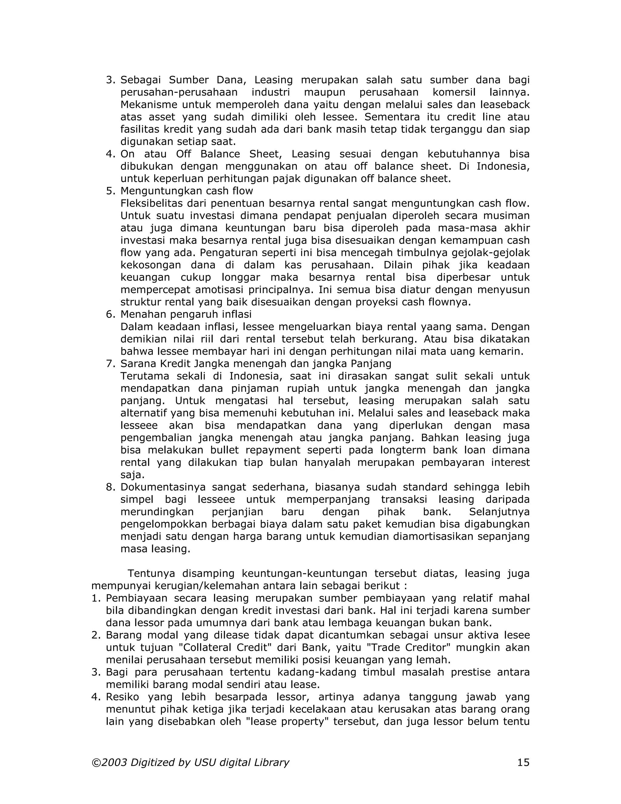 3. Sebagai Sumber Dana, Leasing merupakan salah satu sumber dana bagi
     perusahan-perusahaan industri maupun perusahaan komersil lainnya.
     Mekanisme untuk memperoleh dana yaitu dengan melalui sales dan leaseback
     atas asset yang sudah dimiliki oleh lessee. Sementara itu credit line atau
     fasilitas kredit yang sudah ada dari bank masih tetap tidak terganggu dan siap
     digunakan setiap saat.
  4. On atau Off Balance Sheet, Leasing sesuai dengan kebutuhannya bisa
     dibukukan dengan menggunakan on atau off balance sheet. Di Indonesia,
     untuk keperluan perhitungan pajak digunakan off balance sheet.
  5. Menguntungkan cash flow
     Fleksibelitas dari penentuan besarnya rental sangat menguntungkan cash flow.
     Untuk suatu investasi dimana pendapat penjualan diperoleh secara musiman
     atau juga dimana keuntungan baru bisa diperoleh pada masa-masa akhir
     investasi maka besarnya rental juga bisa disesuaikan dengan kemampuan cash
     flow yang ada. Pengaturan seperti ini bisa mencegah timbulnya gejolak-gejolak
     kekosongan dana di dalam kas perusahaan. Dilain pihak jika keadaan
     keuangan cukup longgar maka besarnya rental bisa diperbesar untuk
     mempercepat amotisasi principalnya. Ini semua bisa diatur dengan menyusun
     struktur rental yang baik disesuaikan dengan proyeksi cash flownya.
  6. Menahan pengaruh inflasi
     Dalam keadaan inflasi, lessee mengeluarkan biaya rental yaang sama. Dengan
     demikian nilai riil dari rental tersebut telah berkurang. Atau bisa dikatakan
     bahwa lessee membayar hari ini dengan perhitungan nilai mata uang kemarin.
  7. Sarana Kredit Jangka menengah dan jangka Panjang
     Terutama sekali di Indonesia, saat ini dirasakan sangat sulit sekali untuk
     mendapatkan dana pinjaman rupiah untuk jangka menengah dan jangka
     panjang. Untuk mengatasi hal tersebut, leasing merupakan salah satu
     alternatif yang bisa memenuhi kebutuhan ini. Melalui sales and leaseback maka
     lesseee akan bisa mendapatkan dana yang diperlukan dengan masa
     pengembalian jangka menengah atau jangka panjang. Bahkan leasing juga
     bisa melakukan bullet repayment seperti pada longterm bank loan dimana
     rental yang dilakukan tiap bulan hanyalah merupakan pembayaran interest
     saja.
  8. Dokumentasinya sangat sederhana, biasanya sudah standard sehingga lebih
     simpel bagi lesseee untuk memperpanjang transaksi leasing daripada
     merundingkan       perjanjian   baru    dengan    pihak   bank.    Selanjutnya
     pengelompokkan berbagai biaya dalam satu paket kemudian bisa digabungkan
     menjadi satu dengan harga barang untuk kemudian diamortisasikan sepanjang
     masa leasing.

        Tentunya disamping keuntungan-keuntungan tersebut diatas, leasing juga
mempunyai kerugian/kelemahan antara lain sebagai berikut :
1. Pembiayaan secara leasing merupakan sumber pembiayaan yang relatif mahal
   bila dibandingkan dengan kredit investasi dari bank. Hal ini terjadi karena sumber
   dana lessor pada umumnya dari bank atau lembaga keuangan bukan bank.
2. Barang modal yang dilease tidak dapat dicantumkan sebagai unsur aktiva lesee
   untuk tujuan "Collateral Credit" dari Bank, yaitu "Trade Creditor" mungkin akan
   menilai perusahaan tersebut memiliki posisi keuangan yang lemah.
3. Bagi para perusahaan tertentu kadang-kadang timbul masalah prestise antara
   memiliki barang modal sendiri atau lease.
4. Resiko yang lebih besarpada lessor, artinya adanya tanggung jawab yang
   menuntut pihak ketiga jika terjadi kecelakaan atau kerusakan atas barang orang
   lain yang disebabkan oleh "lease property" tersebut, dan juga lessor belum tentu



©2003 Digitized by USU digital Library                                            15
 