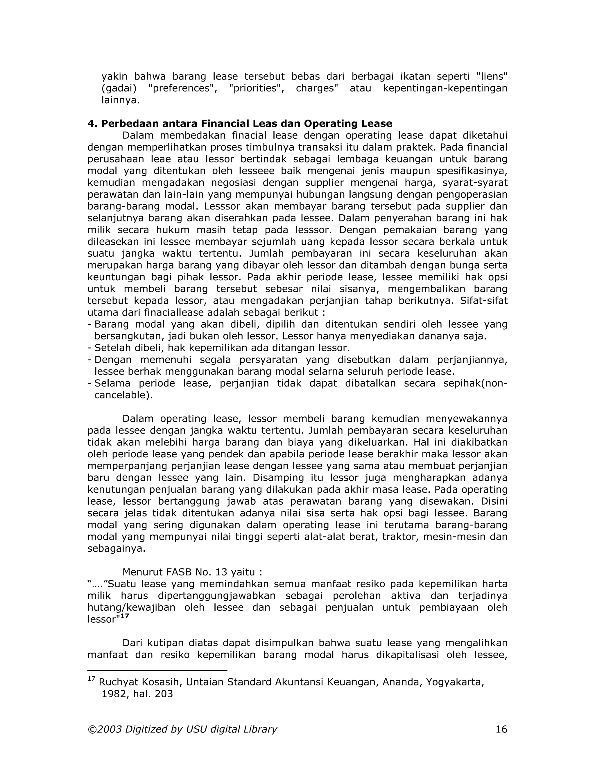 yakin bahwa barang lease tersebut bebas dari berbagai ikatan seperti "liens"
     (gadai) "preferences", "priorities", charges" atau kepentingan-kepentingan
     lainnya.

4. Perbedaan antara Financial Leas dan Operating Lease
        Dalam membedakan finacial lease dengan operating lease dapat diketahui
dengan memperlihatkan proses timbulnya transaksi itu dalam praktek. Pada financial
perusahaan leae atau lessor bertindak sebagai lembaga keuangan untuk barang
modal yang ditentukan oleh lesseee baik mengenai jenis maupun spesifikasinya,
kemudian mengadakan negosiasi dengan supplier mengenai harga, syarat-syarat
perawatan dan lain-lain yang mempunyai hubungan langsung dengan pengoperasian
barang-barang modal. Lesssor akan membayar barang tersebut pada supplier dan
selanjutnya barang akan diserahkan pada lessee. Dalam penyerahan barang ini hak
milik secara hukum masih tetap pada lesssor. Dengan pemakaian barang yang
dileasekan ini lessee membayar sejumlah uang kepada lessor secara berkala untuk
suatu jangka waktu tertentu. Jumlah pembayaran ini secara keseluruhan akan
merupakan harga barang yang dibayar oleh lessor dan ditambah dengan bunga serta
keuntungan bagi pihak lessor. Pada akhir periode lease, lessee memiliki hak opsi
untuk membeli barang tersebut sebesar nilai sisanya, mengembalikan barang
tersebut kepada lessor, atau mengadakan perjanjian tahap berikutnya. Sifat-sifat
utama dari finaciallease adalah sebagai berikut :
- Barang modal yang akan dibeli, dipilih dan ditentukan sendiri oleh lessee yang
  bersangkutan, jadi bukan oleh lessor. Lessor hanya menyediakan dananya saja.
- Setelah dibeli, hak kepemilikan ada ditangan lessor.
- Dengan memenuhi segala persyaratan yang disebutkan dalam perjanjiannya,
  lessee berhak menggunakan barang modal selarna seluruh periode lease.
- Selama periode lease, perjanjian tidak dapat dibatalkan secara sepihak(non-
  cancelable).

       Dalam operating lease, lessor membeli barang kemudian menyewakannya
pada lessee dengan jangka waktu tertentu. Jumlah pembayaran secara keseluruhan
tidak akan melebihi harga barang dan biaya yang dikeluarkan. Hal ini diakibatkan
oleh periode lease yang pendek dan apabila periode lease berakhir maka lessor akan
memperpanjang perjanjian lease dengan lessee yang sama atau membuat perjanjian
baru dengan lessee yang lain. Disamping itu lessor juga mengharapkan adanya
kenutungan penjualan barang yang dilakukan pada akhir masa lease. Pada operating
lease, lessor bertanggung jawab atas perawatan barang yang disewakan. Disini
secara jelas tidak ditentukan adanya nilai sisa serta hak opsi bagi lessee. Barang
modal yang sering digunakan dalam operating lease ini terutama barang-barang
modal yang mempunyai nilai tinggi seperti alat-alat berat, traktor, mesin-mesin dan
sebagainya.

       Menurut FASB No. 13 yaitu :
“….”Suatu lease yang memindahkan semua manfaat resiko pada kepemilikan harta
milik harus dipertanggungjawabkan sebagai perolehan aktiva dan terjadinya
hutang/kewajiban oleh lessee dan sebagai penjualan untuk pembiayaan oleh
lessor"17

      Dari kutipan diatas dapat disimpulkan bahwa suatu lease yang mengalihkan
manfaat dan resiko kepemilikan barang modal harus dikapitalisasi oleh lessee,

17
     Ruchyat Kosasih, Untaian Standard Akuntansi Keuangan, Ananda, Yogyakarta,
     1982, hal. 203


©2003 Digitized by USU digital Library                                           16
 