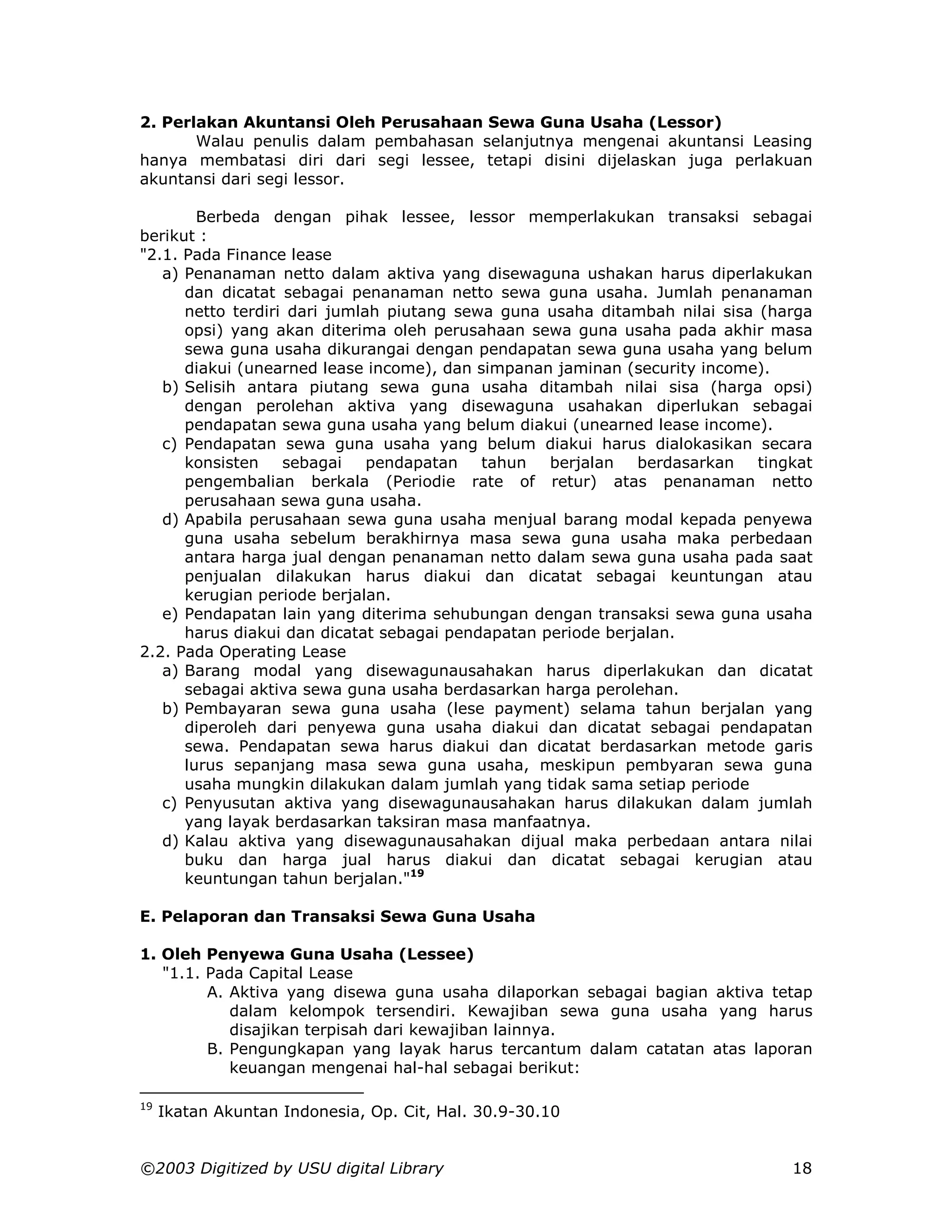 2. Perlakan Akuntansi Oleh Perusahaan Sewa Guna Usaha (Lessor)
       Walau penulis dalam pembahasan selanjutnya mengenai akuntansi Leasing
hanya membatasi diri dari segi lessee, tetapi disini dijelaskan juga perlakuan
akuntansi dari segi lessor.

        Berbeda dengan pihak lessee, lessor memperlakukan transaksi sebagai
berikut :
"2.1. Pada Finance lease
   a) Penanaman netto dalam aktiva yang disewaguna ushakan harus diperlakukan
      dan dicatat sebagai penanaman netto sewa guna usaha. Jumlah penanaman
      netto terdiri dari jumlah piutang sewa guna usaha ditambah nilai sisa (harga
      opsi) yang akan diterima oleh perusahaan sewa guna usaha pada akhir masa
      sewa guna usaha dikurangai dengan pendapatan sewa guna usaha yang belum
      diakui (unearned lease income), dan simpanan jaminan (security income).
   b) Selisih antara piutang sewa guna usaha ditambah nilai sisa (harga opsi)
      dengan perolehan aktiva yang disewaguna usahakan diperlukan sebagai
      pendapatan sewa guna usaha yang belum diakui (unearned lease income).
   c) Pendapatan sewa guna usaha yang belum diakui harus dialokasikan secara
      konsisten    sebagai    pendapatan   tahun   berjalan   berdasarkan   tingkat
      pengembalian berkala (Periodie rate of retur) atas penanaman netto
      perusahaan sewa guna usaha.
   d) Apabila perusahaan sewa guna usaha menjual barang modal kepada penyewa
      guna usaha sebelum berakhirnya masa sewa guna usaha maka perbedaan
      antara harga jual dengan penanaman netto dalam sewa guna usaha pada saat
      penjualan dilakukan harus diakui dan dicatat sebagai keuntungan atau
      kerugian periode berjalan.
   e) Pendapatan lain yang diterima sehubungan dengan transaksi sewa guna usaha
      harus diakui dan dicatat sebagai pendapatan periode berjalan.
2.2. Pada Operating Lease
   a) Barang modal yang disewagunausahakan harus diperlakukan dan dicatat
      sebagai aktiva sewa guna usaha berdasarkan harga perolehan.
   b) Pembayaran sewa guna usaha (lese payment) selama tahun berjalan yang
      diperoleh dari penyewa guna usaha diakui dan dicatat sebagai pendapatan
      sewa. Pendapatan sewa harus diakui dan dicatat berdasarkan metode garis
      lurus sepanjang masa sewa guna usaha, meskipun pembyaran sewa guna
      usaha mungkin dilakukan dalam jumlah yang tidak sama setiap periode
   c) Penyusutan aktiva yang disewagunausahakan harus dilakukan dalam jumlah
      yang layak berdasarkan taksiran masa manfaatnya.
   d) Kalau aktiva yang disewagunausahakan dijual maka perbedaan antara nilai
      buku dan harga jual harus diakui dan dicatat sebagai kerugian atau
      keuntungan tahun berjalan."19

E. Pelaporan dan Transaksi Sewa Guna Usaha

1. Oleh Penyewa Guna Usaha (Lessee)
   "1.1. Pada Capital Lease
         A. Aktiva yang disewa guna usaha dilaporkan sebagai bagian aktiva tetap
            dalam kelompok tersendiri. Kewajiban sewa guna usaha yang harus
            disajikan terpisah dari kewajiban lainnya.
         B. Pengungkapan yang layak harus tercantum dalam catatan atas laporan
            keuangan mengenai hal-hal sebagai berikut:

19
     Ikatan Akuntan Indonesia, Op. Cit, Hal. 30.9-30.10


©2003 Digitized by USU digital Library                                          18
 