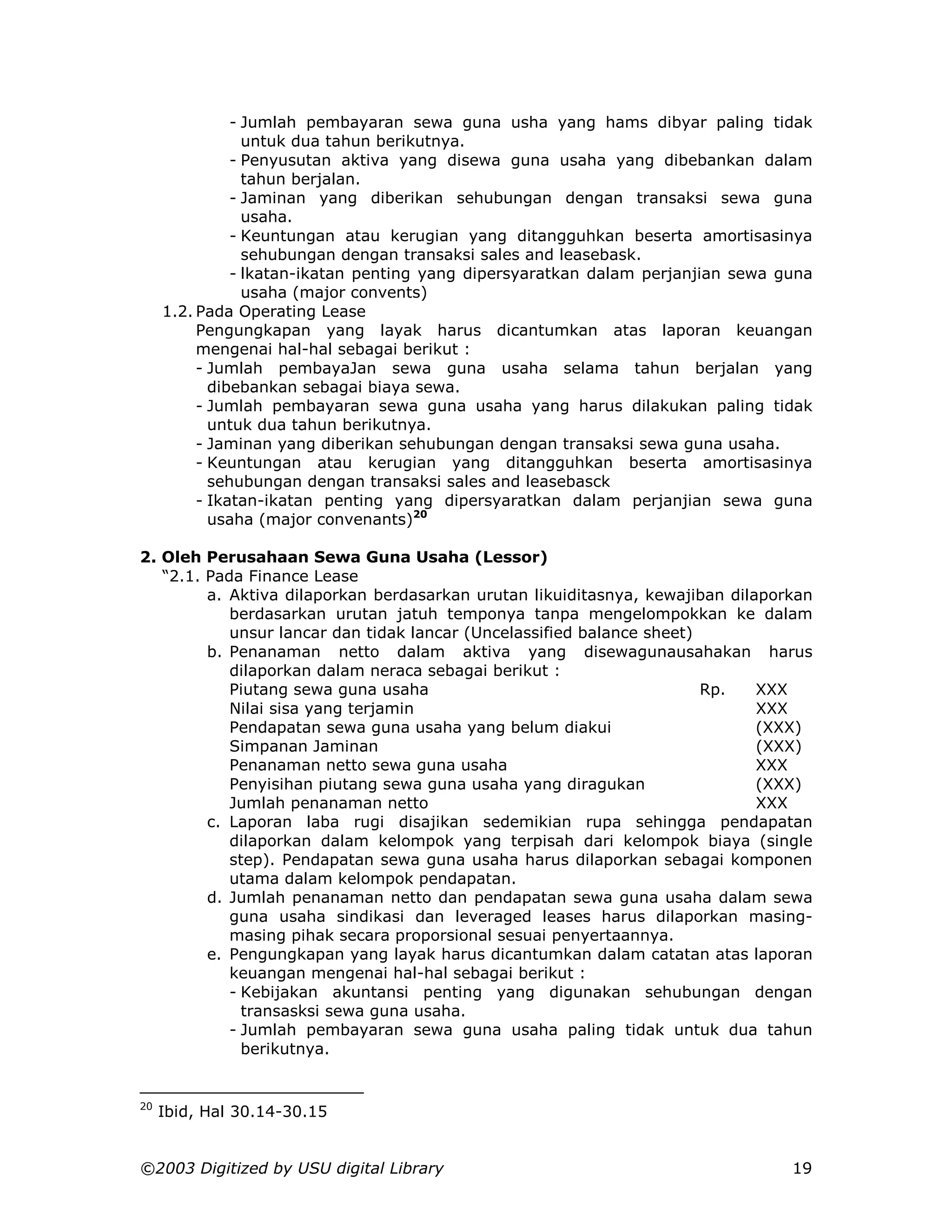 - Jumlah pembayaran sewa guna usha yang hams dibyar paling tidak
                 untuk dua tahun berikutnya.
               - Penyusutan aktiva yang disewa guna usaha yang dibebankan dalam
                 tahun berjalan.
               - Jaminan yang diberikan sehubungan dengan transaksi sewa guna
                 usaha.
               - Keuntungan atau kerugian yang ditangguhkan beserta amortisasinya
                 sehubungan dengan transaksi sales and leasebask.
               - lkatan-ikatan penting yang dipersyaratkan dalam perjanjian sewa guna
                 usaha (major convents)
     1.2. Pada Operating Lease
          Pengungkapan yang layak harus dicantumkan atas laporan keuangan
          mengenai hal-hal sebagai berikut :
          - Jumlah pembayaJan sewa guna usaha selama tahun berjalan yang
            dibebankan sebagai biaya sewa.
          - Jumlah pembayaran sewa guna usaha yang harus dilakukan paling tidak
            untuk dua tahun berikutnya.
          - Jaminan yang diberikan sehubungan dengan transaksi sewa guna usaha.
          - Keuntungan atau kerugian yang ditangguhkan beserta amortisasinya
            sehubungan dengan transaksi sales and leasebasck
          - Ikatan-ikatan penting yang dipersyaratkan dalam perjanjian sewa guna
            usaha (major convenants)20

2. Oleh Perusahaan Sewa Guna Usaha (Lessor)
   “2.1. Pada Finance Lease
         a. Aktiva dilaporkan berdasarkan urutan likuiditasnya, kewajiban dilaporkan
            berdasarkan urutan jatuh temponya tanpa mengelompokkan ke dalam
            unsur lancar dan tidak lancar (Uncelassified balance sheet)
         b. Penanaman netto dalam aktiva yang disewagunausahakan harus
            dilaporkan dalam neraca sebagai berikut :
            Piutang sewa guna usaha                                     Rp.   XXX
            Nilai sisa yang terjamin                                          XXX
            Pendapatan sewa guna usaha yang belum diakui                      (XXX)
            Simpanan Jaminan                                                  (XXX)
            Penanaman netto sewa guna usaha                                   XXX
            Penyisihan piutang sewa guna usaha yang diragukan                 (XXX)
            Jumlah penanaman netto                                            XXX
         c. Laporan laba rugi disajikan sedemikian rupa sehingga pendapatan
            dilaporkan dalam kelompok yang terpisah dari kelompok biaya (single
            step). Pendapatan sewa guna usaha harus dilaporkan sebagai komponen
            utama dalam kelompok pendapatan.
         d. Jumlah penanaman netto dan pendapatan sewa guna usaha dalam sewa
            guna usaha sindikasi dan leveraged leases harus dilaporkan masing-
            masing pihak secara proporsional sesuai penyertaannya.
         e. Pengungkapan yang layak harus dicantumkan dalam catatan atas laporan
            keuangan mengenai hal-hal sebagai berikut :
            - Kebijakan akuntansi penting yang digunakan sehubungan dengan
              transasksi sewa guna usaha.
            - Jumlah pembayaran sewa guna usaha paling tidak untuk dua tahun
              berikutnya.


20
     Ibid, Hal 30.14-30.15


©2003 Digitized by USU digital Library                                            19
 