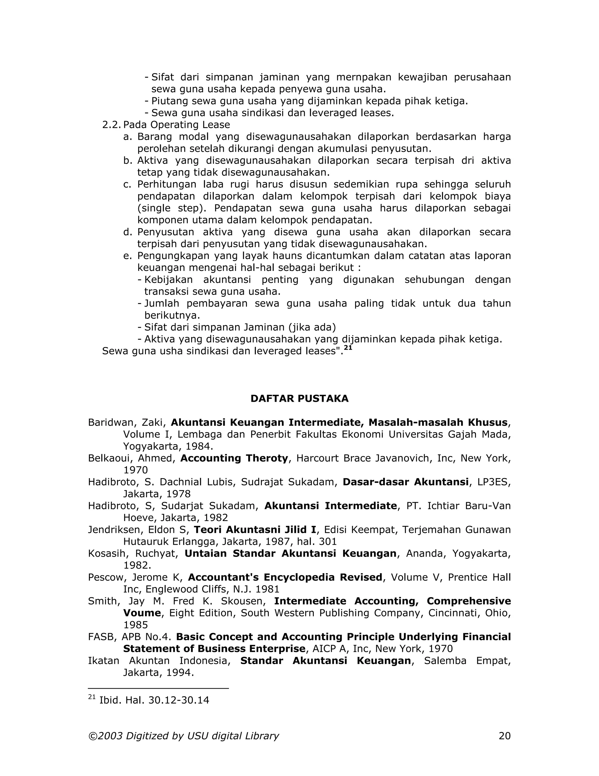 - Sifat dari simpanan jaminan yang mernpakan kewajiban perusahaan
                 sewa guna usaha kepada penyewa guna usaha.
               - Piutang sewa guna usaha yang dijaminkan kepada pihak ketiga.
               - Sewa guna usaha sindikasi dan leveraged leases.
     2.2. Pada Operating Lease
          a. Barang modal yang disewagunausahakan dilaporkan berdasarkan harga
             perolehan setelah dikurangi dengan akumulasi penyusutan.
          b. Aktiva yang disewagunausahakan dilaporkan secara terpisah dri aktiva
             tetap yang tidak disewagunausahakan.
          c. Perhitungan laba rugi harus disusun sedemikian rupa sehingga seluruh
             pendapatan dilaporkan dalam kelompok terpisah dari kelompok biaya
             (single step). Pendapatan sewa guna usaha harus dilaporkan sebagai
             komponen utama dalam kelompok pendapatan.
          d. Penyusutan aktiva yang disewa guna usaha akan dilaporkan secara
             terpisah dari penyusutan yang tidak disewagunausahakan.
          e. Pengungkapan yang layak hauns dicantumkan dalam catatan atas laporan
             keuangan mengenai hal-hal sebagai berikut :
             - Kebijakan akuntansi penting yang digunakan sehubungan dengan
               transaksi sewa guna usaha.
             - Jumlah pembayaran sewa guna usaha paling tidak untuk dua tahun
               berikutnya.
             - Sifat dari simpanan Jaminan (jika ada)
             - Aktiva yang disewagunausahakan yang dijaminkan kepada pihak ketiga.
     Sewa guna usha sindikasi dan leveraged leases".21



                                DAFTAR PUSTAKA

Baridwan, Zaki, Akuntansi Keuangan Intermediate, Masalah-masalah Khusus,
       Volume I, Lembaga dan Penerbit Fakultas Ekonomi Universitas Gajah Mada,
       Yogyakarta, 1984.
Belkaoui, Ahmed, Accounting Theroty, Harcourt Brace Javanovich, Inc, New York,
       1970
Hadibroto, S. Dachnial Lubis, Sudrajat Sukadam, Dasar-dasar Akuntansi, LP3ES,
       Jakarta, 1978
Hadibroto, S, Sudarjat Sukadam, Akuntansi Intermediate, PT. Ichtiar Baru-Van
       Hoeve, Jakarta, 1982
Jendriksen, Eldon S, Teori Akuntasni Jilid I, Edisi Keempat, Terjemahan Gunawan
       Hutauruk Erlangga, Jakarta, 1987, hal. 301
Kosasih, Ruchyat, Untaian Standar Akuntansi Keuangan, Ananda, Yogyakarta,
       1982.
Pescow, Jerome K, Accountant's Encyclopedia Revised, Volume V, Prentice Hall
       Inc, Englewood Cliffs, N.J. 1981
Smith, Jay M. Fred K. Skousen, Intermediate Accounting, Comprehensive
       Voume, Eight Edition, South Western Publishing Company, Cincinnati, Ohio,
       1985
FASB, APB No.4. Basic Concept and Accounting Principle Underlying Financial
       Statement of Business Enterprise, AICP A, Inc, New York, 1970
Ikatan Akuntan Indonesia, Standar Akuntansi Keuangan, Salemba Empat,
       Jakarta, 1994.

21
     Ibid. Hal. 30.12-30.14


©2003 Digitized by USU digital Library                                         20
 