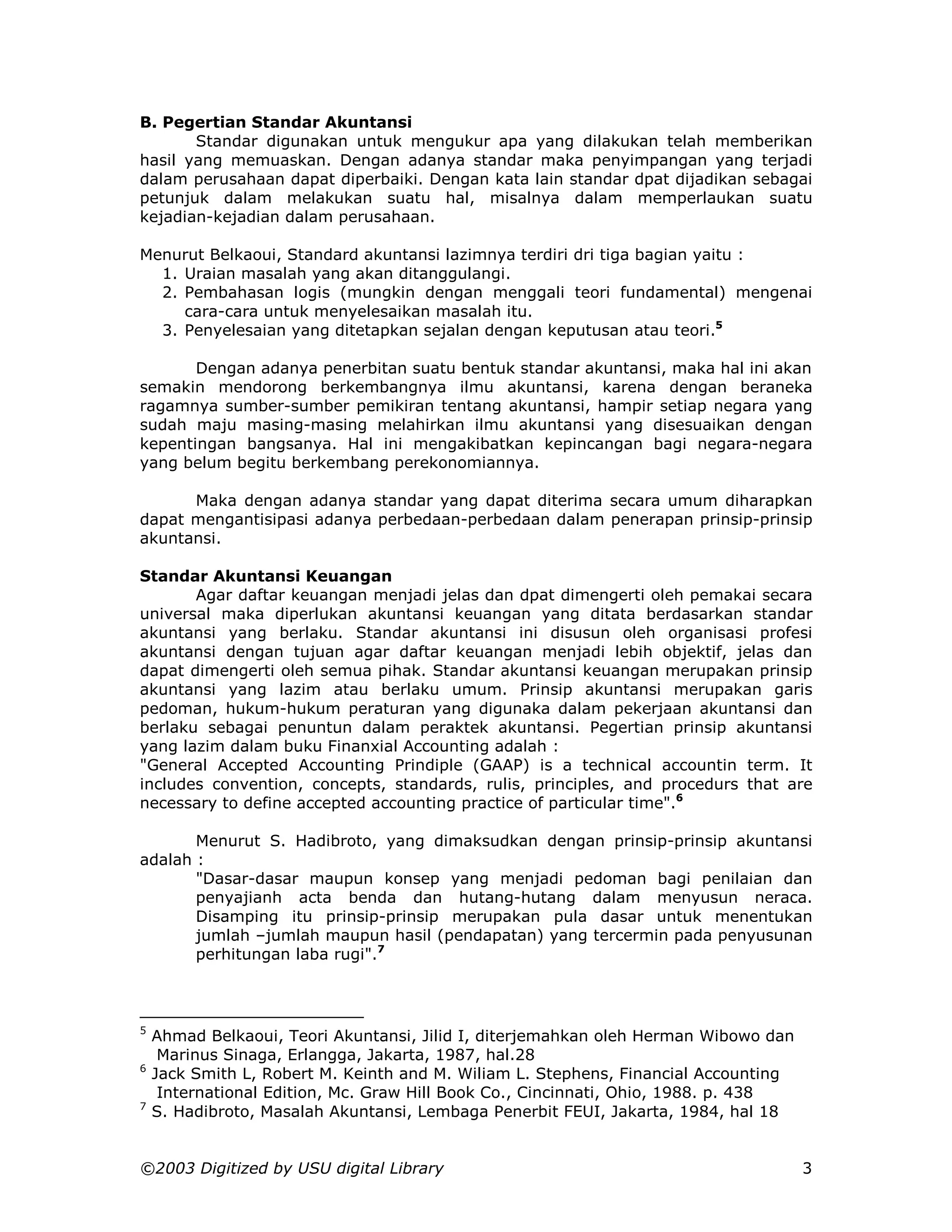 B. Pegertian Standar Akuntansi
       Standar digunakan untuk mengukur apa yang dilakukan telah memberikan
hasil yang memuaskan. Dengan adanya standar maka penyimpangan yang terjadi
dalam perusahaan dapat diperbaiki. Dengan kata lain standar dpat dijadikan sebagai
petunjuk dalam melakukan suatu hal, misalnya dalam memperlaukan suatu
kejadian-kejadian dalam perusahaan.

Menurut Belkaoui, Standard akuntansi lazimnya terdiri dri tiga bagian yaitu :
  1. Uraian masalah yang akan ditanggulangi.
  2. Pembahasan logis (mungkin dengan menggali teori fundamental) mengenai
     cara-cara untuk menyelesaikan masalah itu.
  3. Penyelesaian yang ditetapkan sejalan dengan keputusan atau teori.5

       Dengan adanya penerbitan suatu bentuk standar akuntansi, maka hal ini akan
semakin mendorong berkembangnya ilmu akuntansi, karena dengan beraneka
ragamnya sumber-sumber pemikiran tentang akuntansi, hampir setiap negara yang
sudah maju masing-masing melahirkan ilmu akuntansi yang disesuaikan dengan
kepentingan bangsanya. Hal ini mengakibatkan kepincangan bagi negara-negara
yang belum begitu berkembang perekonomiannya.

      Maka dengan adanya standar yang dapat diterima secara umum diharapkan
dapat mengantisipasi adanya perbedaan-perbedaan dalam penerapan prinsip-prinsip
akuntansi.

Standar Akuntansi Keuangan
       Agar daftar keuangan menjadi jelas dan dpat dimengerti oleh pemakai secara
universal maka diperlukan akuntansi keuangan yang ditata berdasarkan standar
akuntansi yang berlaku. Standar akuntansi ini disusun oleh organisasi profesi
akuntansi dengan tujuan agar daftar keuangan menjadi lebih objektif, jelas dan
dapat dimengerti oleh semua pihak. Standar akuntansi keuangan merupakan prinsip
akuntansi yang lazim atau berlaku umum. Prinsip akuntansi merupakan garis
pedoman, hukum-hukum peraturan yang digunaka dalam pekerjaan akuntansi dan
berlaku sebagai penuntun dalam peraktek akuntansi. Pegertian prinsip akuntansi
yang lazim dalam buku Finanxial Accounting adalah :
"General Accepted Accounting Prindiple (GAAP) is a technical accountin term. It
includes convention, concepts, standards, rulis, principles, and procedurs that are
necessary to define accepted accounting practice of particular time".6

       Menurut S. Hadibroto, yang dimaksudkan dengan prinsip-prinsip akuntansi
adalah :
       "Dasar-dasar maupun konsep yang menjadi pedoman bagi penilaian dan
       penyajianh acta benda dan hutang-hutang dalam menyusun neraca.
       Disamping itu prinsip-prinsip merupakan pula dasar untuk menentukan
       jumlah –jumlah maupun hasil (pendapatan) yang tercermin pada penyusunan
       perhitungan laba rugi".7



5
    Ahmad Belkaoui, Teori Akuntansi, Jilid I, diterjemahkan oleh Herman Wibowo dan
     Marinus Sinaga, Erlangga, Jakarta, 1987, hal.28
6
    Jack Smith L, Robert M. Keinth and M. Wiliam L. Stephens, Financial Accounting
     International Edition, Mc. Graw Hill Book Co., Cincinnati, Ohio, 1988. p. 438
7
    S. Hadibroto, Masalah Akuntansi, Lembaga Penerbit FEUI, Jakarta, 1984, hal 18


©2003 Digitized by USU digital Library                                               3
 