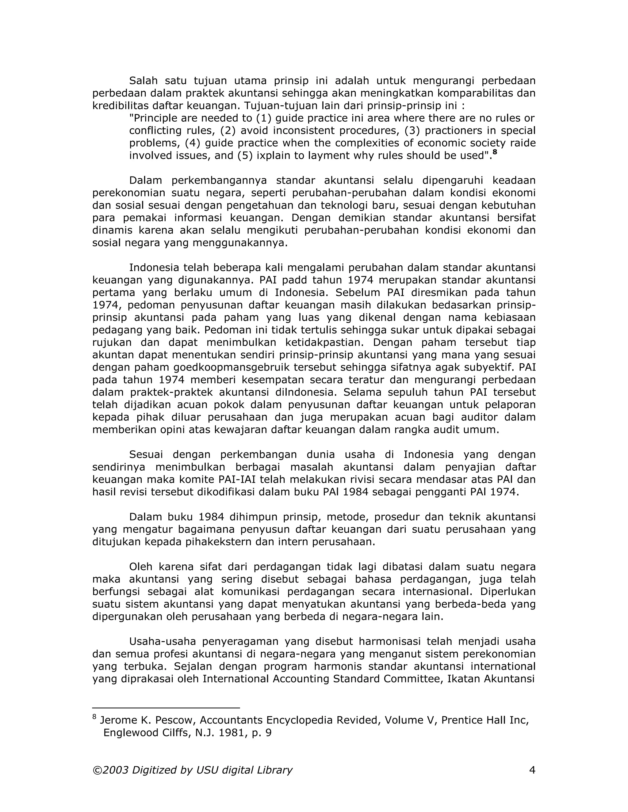 Salah satu tujuan utama prinsip ini adalah untuk mengurangi perbedaan
perbedaan dalam praktek akuntansi sehingga akan meningkatkan komparabilitas dan
kredibilitas daftar keuangan. Tujuan-tujuan lain dari prinsip-prinsip ini :
        "Principle are needed to (1) guide practice ini area where there are no rules or
        conflicting rules, (2) avoid inconsistent procedures, (3) practioners in special
        problems, (4) guide practice when the complexities of economic society raide
        involved issues, and (5) ixplain to layment why rules should be used".8

        Dalam perkembangannya standar akuntansi selalu dipengaruhi keadaan
perekonomian suatu negara, seperti perubahan-perubahan dalam kondisi ekonomi
dan sosial sesuai dengan pengetahuan dan teknologi baru, sesuai dengan kebutuhan
para pemakai informasi keuangan. Dengan demikian standar akuntansi bersifat
dinamis karena akan selalu mengikuti perubahan-perubahan kondisi ekonomi dan
sosial negara yang menggunakannya.

       Indonesia telah beberapa kali mengalami perubahan dalam standar akuntansi
keuangan yang digunakannya. PAI padd tahun 1974 merupakan standar akuntansi
pertama yang berlaku umum di Indonesia. Sebelum PAI diresmikan pada tahun
1974, pedoman penyusunan daftar keuangan masih dilakukan bedasarkan prinsip-
prinsip akuntansi pada paham yang luas yang dikenal dengan nama kebiasaan
pedagang yang baik. Pedoman ini tidak tertulis sehingga sukar untuk dipakai sebagai
rujukan dan dapat menimbulkan ketidakpastian. Dengan paham tersebut tiap
akuntan dapat menentukan sendiri prinsip-prinsip akuntansi yang mana yang sesuai
dengan paham goedkoopmansgebruik tersebut sehingga sifatnya agak subyektif. PAI
pada tahun 1974 memberi kesempatan secara teratur dan mengurangi perbedaan
dalam praktek-praktek akuntansi dilndonesia. Selama sepuluh tahun PAI tersebut
telah dijadikan acuan pokok dalam penyusunan daftar keuangan untuk pelaporan
kepada pihak diluar perusahaan dan juga merupakan acuan bagi auditor dalam
memberikan opini atas kewajaran daftar keuangan dalam rangka audit umum.

        Sesuai dengan perkembangan dunia usaha di Indonesia yang dengan
sendirinya menimbulkan berbagai masalah akuntansi dalam penyajian daftar
keuangan maka komite PAI-IAI telah melakukan rivisi secara mendasar atas PAl dan
hasil revisi tersebut dikodifikasi dalam buku PAl 1984 sebagai pengganti PAl 1974.

       Dalam buku 1984 dihimpun prinsip, metode, prosedur dan teknik akuntansi
yang mengatur bagaimana penyusun daftar keuangan dari suatu perusahaan yang
ditujukan kepada pihakekstern dan intern perusahaan.

       Oleh karena sifat dari perdagangan tidak lagi dibatasi dalam suatu negara
maka akuntansi yang sering disebut sebagai bahasa perdagangan, juga telah
berfungsi sebagai alat komunikasi perdagangan secara internasional. Diperlukan
suatu sistem akuntansi yang dapat menyatukan akuntansi yang berbeda-beda yang
dipergunakan oleh perusahaan yang berbeda di negara-negara lain.

       Usaha-usaha penyeragaman yang disebut harmonisasi telah menjadi usaha
dan semua profesi akuntansi di negara-negara yang menganut sistem perekonomian
yang terbuka. Sejalan dengan program harmonis standar akuntansi international
yang diprakasai oleh International Accounting Standard Committee, Ikatan Akuntansi


8
    Jerome K. Pescow, Accountants Encyclopedia Revided, Volume V, Prentice Hall Inc,
     Englewood Cilffs, N.J. 1981, p. 9


©2003 Digitized by USU digital Library                                                4
 