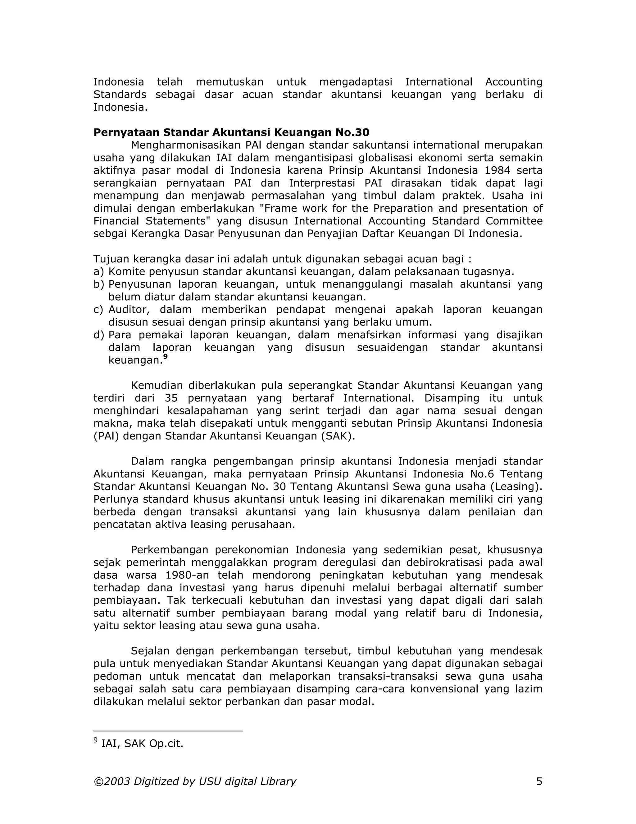 Indonesia telah memutuskan untuk mengadaptasi International Accounting
Standards sebagai dasar acuan standar akuntansi keuangan yang berlaku di
Indonesia.

Pernyataan Standar Akuntansi Keuangan No.30
       Mengharmonisasikan PAl dengan standar sakuntansi international merupakan
usaha yang dilakukan IAI dalam mengantisipasi globalisasi ekonomi serta semakin
aktifnya pasar modal di Indonesia karena Prinsip Akuntansi Indonesia 1984 serta
serangkaian pernyataan PAI dan Interprestasi PAI dirasakan tidak dapat lagi
menampung dan menjawab permasalahan yang timbul dalam praktek. Usaha ini
dimulai dengan emberlakukan "Frame work for the Preparation and presentation of
Financial Statements" yang disusun International Accounting Standard Committee
sebgai Kerangka Dasar Penyusunan dan Penyajian Daftar Keuangan Di Indonesia.

Tujuan kerangka dasar ini adalah untuk digunakan sebagai acuan bagi :
a) Komite penyusun standar akuntansi keuangan, dalam pelaksanaan tugasnya.
b) Penyusunan laporan keuangan, untuk menanggulangi masalah akuntansi yang
   belum diatur dalam standar akuntansi keuangan.
c) Auditor, dalam memberikan pendapat mengenai apakah laporan keuangan
   disusun sesuai dengan prinsip akuntansi yang berlaku umum.
d) Para pemakai laporan keuangan, dalam menafsirkan informasi yang disajikan
   dalam laporan keuangan yang disusun sesuaidengan standar akuntansi
   keuangan.9

        Kemudian diberlakukan pula seperangkat Standar Akuntansi Keuangan yang
terdiri dari 35 pernyataan yang bertaraf International. Disamping itu untuk
menghindari kesalapahaman yang serint terjadi dan agar nama sesuai dengan
makna, maka telah disepakati untuk mengganti sebutan Prinsip Akuntansi Indonesia
(PAl) dengan Standar Akuntansi Keuangan (SAK).

       Dalam rangka pengembangan prinsip akuntansi Indonesia menjadi standar
Akuntansi Keuangan, maka pernyataan Prinsip Akuntansi Indonesia No.6 Tentang
Standar Akuntansi Keuangan No. 30 Tentang Akuntansi Sewa guna usaha (Leasing).
Perlunya standard khusus akuntansi untuk leasing ini dikarenakan memiliki ciri yang
berbeda dengan transaksi akuntansi yang lain khususnya dalam penilaian dan
pencatatan aktiva leasing perusahaan.

       Perkembangan perekonomian Indonesia yang sedemikian pesat, khususnya
sejak pemerintah menggalakkan program deregulasi dan debirokratisasi pada awal
dasa warsa 1980-an telah mendorong peningkatan kebutuhan yang mendesak
terhadap dana investasi yang harus dipenuhi melalui berbagai alternatif sumber
pembiayaan. Tak terkecuali kebutuhan dan investasi yang dapat digali dari salah
satu alternatif sumber pembiayaan barang modal yang relatif baru di Indonesia,
yaitu sektor leasing atau sewa guna usaha.

       Sejalan dengan perkembangan tersebut, timbul kebutuhan yang mendesak
pula untuk menyediakan Standar Akuntansi Keuangan yang dapat digunakan sebagai
pedoman untuk mencatat dan melaporkan transaksi-transaksi sewa guna usaha
sebagai salah satu cara pembiayaan disamping cara-cara konvensional yang lazim
dilakukan melalui sektor perbankan dan pasar modal.


9
    IAI, SAK Op.cit.


©2003 Digitized by USU digital Library                                           5
 