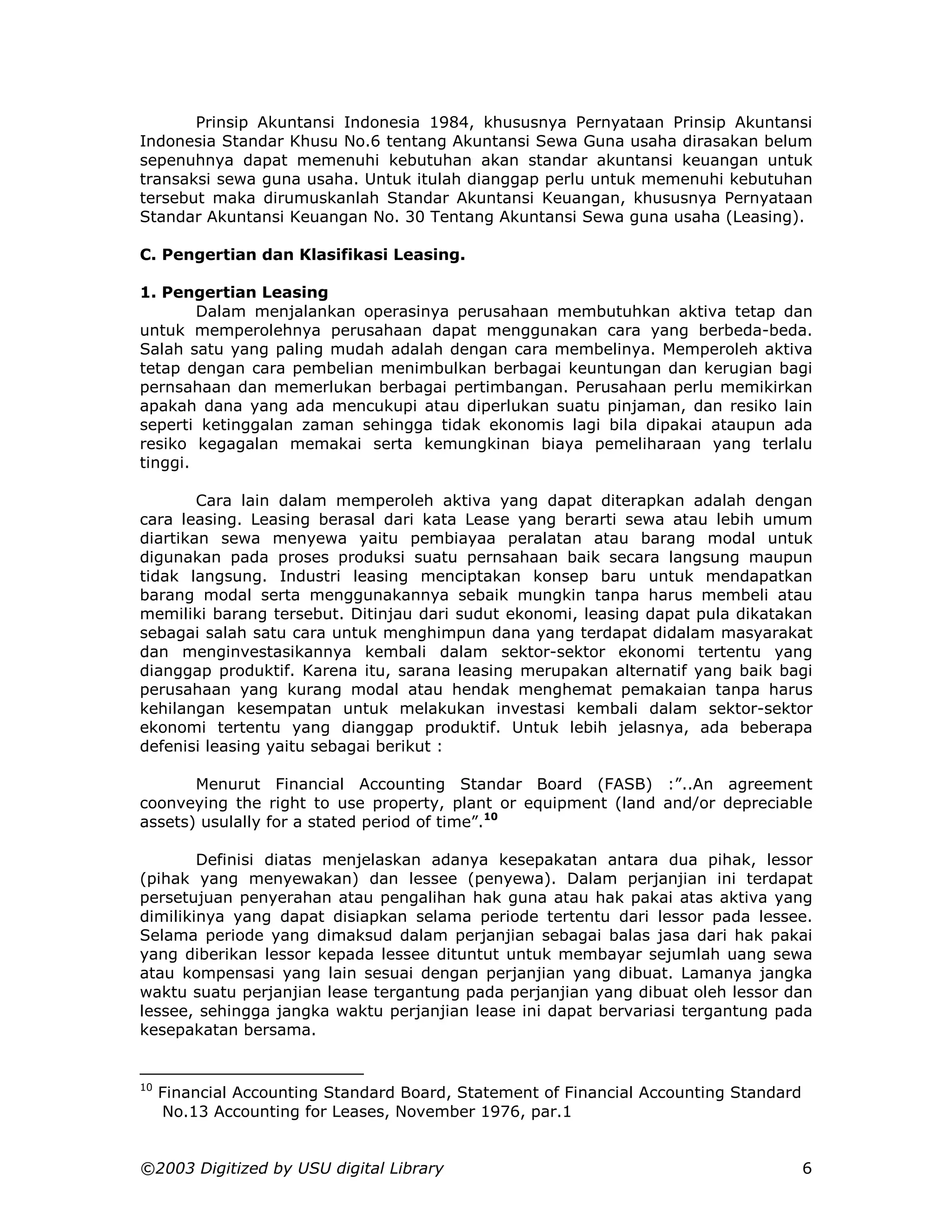 Prinsip Akuntansi Indonesia 1984, khususnya Pernyataan Prinsip Akuntansi
Indonesia Standar Khusu No.6 tentang Akuntansi Sewa Guna usaha dirasakan belum
sepenuhnya dapat memenuhi kebutuhan akan standar akuntansi keuangan untuk
transaksi sewa guna usaha. Untuk itulah dianggap perlu untuk memenuhi kebutuhan
tersebut maka dirumuskanlah Standar Akuntansi Keuangan, khususnya Pernyataan
Standar Akuntansi Keuangan No. 30 Tentang Akuntansi Sewa guna usaha (Leasing).

C. Pengertian dan Klasifikasi Leasing.

1. Pengertian Leasing
        Dalam menjalankan operasinya perusahaan membutuhkan aktiva tetap dan
untuk memperolehnya perusahaan dapat menggunakan cara yang berbeda-beda.
Salah satu yang paling mudah adalah dengan cara membelinya. Memperoleh aktiva
tetap dengan cara pembelian menimbulkan berbagai keuntungan dan kerugian bagi
pernsahaan dan memerlukan berbagai pertimbangan. Perusahaan perlu memikirkan
apakah dana yang ada mencukupi atau diperlukan suatu pinjaman, dan resiko lain
seperti ketinggalan zaman sehingga tidak ekonomis lagi bila dipakai ataupun ada
resiko kegagalan memakai serta kemungkinan biaya pemeliharaan yang terlalu
tinggi.

        Cara lain dalam memperoleh aktiva yang dapat diterapkan adalah dengan
cara leasing. Leasing berasal dari kata Lease yang berarti sewa atau lebih umum
diartikan sewa menyewa yaitu pembiayaa peralatan atau barang modal untuk
digunakan pada proses produksi suatu pernsahaan baik secara langsung maupun
tidak langsung. Industri leasing menciptakan konsep baru untuk mendapatkan
barang modal serta menggunakannya sebaik mungkin tanpa harus membeli atau
memiliki barang tersebut. Ditinjau dari sudut ekonomi, leasing dapat pula dikatakan
sebagai salah satu cara untuk menghimpun dana yang terdapat didalam masyarakat
dan menginvestasikannya kembali dalam sektor-sektor ekonomi tertentu yang
dianggap produktif. Karena itu, sarana leasing merupakan alternatif yang baik bagi
perusahaan yang kurang modal atau hendak menghemat pemakaian tanpa harus
kehilangan kesempatan untuk melakukan investasi kembali dalam sektor-sektor
ekonomi tertentu yang dianggap produktif. Untuk lebih jelasnya, ada beberapa
defenisi leasing yaitu sebagai berikut :

       Menurut Financial Accounting Standar Board (FASB) :”..An agreement
coonveying the right to use property, plant or equipment (land and/or depreciable
assets) usulally for a stated period of time”.10

        Definisi diatas menjelaskan adanya kesepakatan antara dua pihak, lessor
(pihak yang menyewakan) dan lessee (penyewa). Dalam perjanjian ini terdapat
persetujuan penyerahan atau pengalihan hak guna atau hak pakai atas aktiva yang
dimilikinya yang dapat disiapkan selama periode tertentu dari lessor pada lessee.
Selama periode yang dimaksud dalam perjanjian sebagai balas jasa dari hak pakai
yang diberikan lessor kepada lessee dituntut untuk membayar sejumlah uang sewa
atau kompensasi yang lain sesuai dengan perjanjian yang dibuat. Lamanya jangka
waktu suatu perjanjian lease tergantung pada perjanjian yang dibuat oleh lessor dan
lessee, sehingga jangka waktu perjanjian lease ini dapat bervariasi tergantung pada
kesepakatan bersama.


10
     Financial Accounting Standard Board, Statement of Financial Accounting Standard
     No.13 Accounting for Leases, November 1976, par.1


©2003 Digitized by USU digital Library                                                 6
 