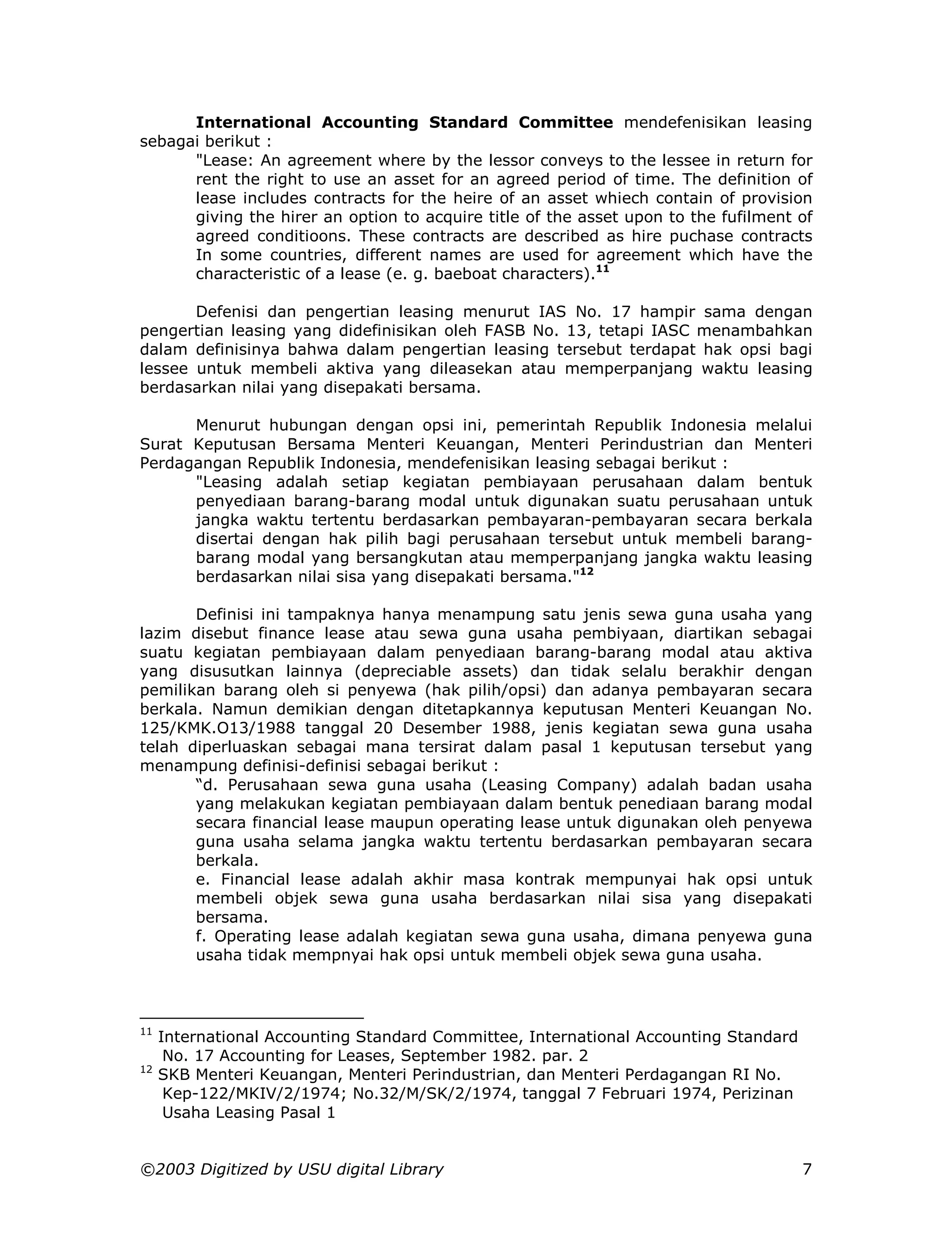 International Accounting Standard Committee mendefenisikan leasing
sebagai berikut :
      "Lease: An agreement where by the lessor conveys to the lessee in return for
      rent the right to use an asset for an agreed period of time. The definition of
      lease includes contracts for the heire of an asset whiech contain of provision
      giving the hirer an option to acquire title of the asset upon to the fufilment of
      agreed conditioons. These contracts are described as hire puchase contracts
      In some countries, different names are used for agreement which have the
      characteristic of a lease (e. g. baeboat characters).11

       Defenisi dan pengertian leasing menurut IAS No. 17 hampir sama dengan
pengertian leasing yang didefinisikan oleh FASB No. 13, tetapi IASC menambahkan
dalam definisinya bahwa dalam pengertian leasing tersebut terdapat hak opsi bagi
lessee untuk membeli aktiva yang dileasekan atau memperpanjang waktu leasing
berdasarkan nilai yang disepakati bersama.

      Menurut hubungan dengan opsi ini, pemerintah Republik Indonesia melalui
Surat Keputusan Bersama Menteri Keuangan, Menteri Perindustrian dan Menteri
Perdagangan Republik Indonesia, mendefenisikan leasing sebagai berikut :
      "Leasing adalah setiap kegiatan pembiayaan perusahaan dalam bentuk
      penyediaan barang-barang modal untuk digunakan suatu perusahaan untuk
      jangka waktu tertentu berdasarkan pembayaran-pembayaran secara berkala
      disertai dengan hak pilih bagi perusahaan tersebut untuk membeli barang-
      barang modal yang bersangkutan atau memperpanjang jangka waktu leasing
      berdasarkan nilai sisa yang disepakati bersama."12

       Definisi ini tampaknya hanya menampung satu jenis sewa guna usaha yang
lazim disebut finance lease atau sewa guna usaha pembiyaan, diartikan sebagai
suatu kegiatan pembiayaan dalam penyediaan barang-barang modal atau aktiva
yang disusutkan lainnya (depreciable assets) dan tidak selalu berakhir dengan
pemilikan barang oleh si penyewa (hak pilih/opsi) dan adanya pembayaran secara
berkala. Namun demikian dengan ditetapkannya keputusan Menteri Keuangan No.
125/KMK.O13/1988 tanggal 20 Desember 1988, jenis kegiatan sewa guna usaha
telah diperluaskan sebagai mana tersirat dalam pasal 1 keputusan tersebut yang
menampung definisi-definisi sebagai berikut :
       “d. Perusahaan sewa guna usaha (Leasing Company) adalah badan usaha
       yang melakukan kegiatan pembiayaan dalam bentuk penediaan barang modal
       secara financial lease maupun operating lease untuk digunakan oleh penyewa
       guna usaha selama jangka waktu tertentu berdasarkan pembayaran secara
       berkala.
       e. Financial lease adalah akhir masa kontrak mempunyai hak opsi untuk
       membeli objek sewa guna usaha berdasarkan nilai sisa yang disepakati
       bersama.
       f. Operating lease adalah kegiatan sewa guna usaha, dimana penyewa guna
       usaha tidak mempnyai hak opsi untuk membeli objek sewa guna usaha.



11
     International Accounting Standard Committee, International Accounting Standard
      No. 17 Accounting for Leases, September 1982. par. 2
12
     SKB Menteri Keuangan, Menteri Perindustrian, dan Menteri Perdagangan RI No.
      Kep-122/MKIV/2/1974; No.32/M/SK/2/1974, tanggal 7 Februari 1974, Perizinan
      Usaha Leasing Pasal 1


©2003 Digitized by USU digital Library                                                7
 