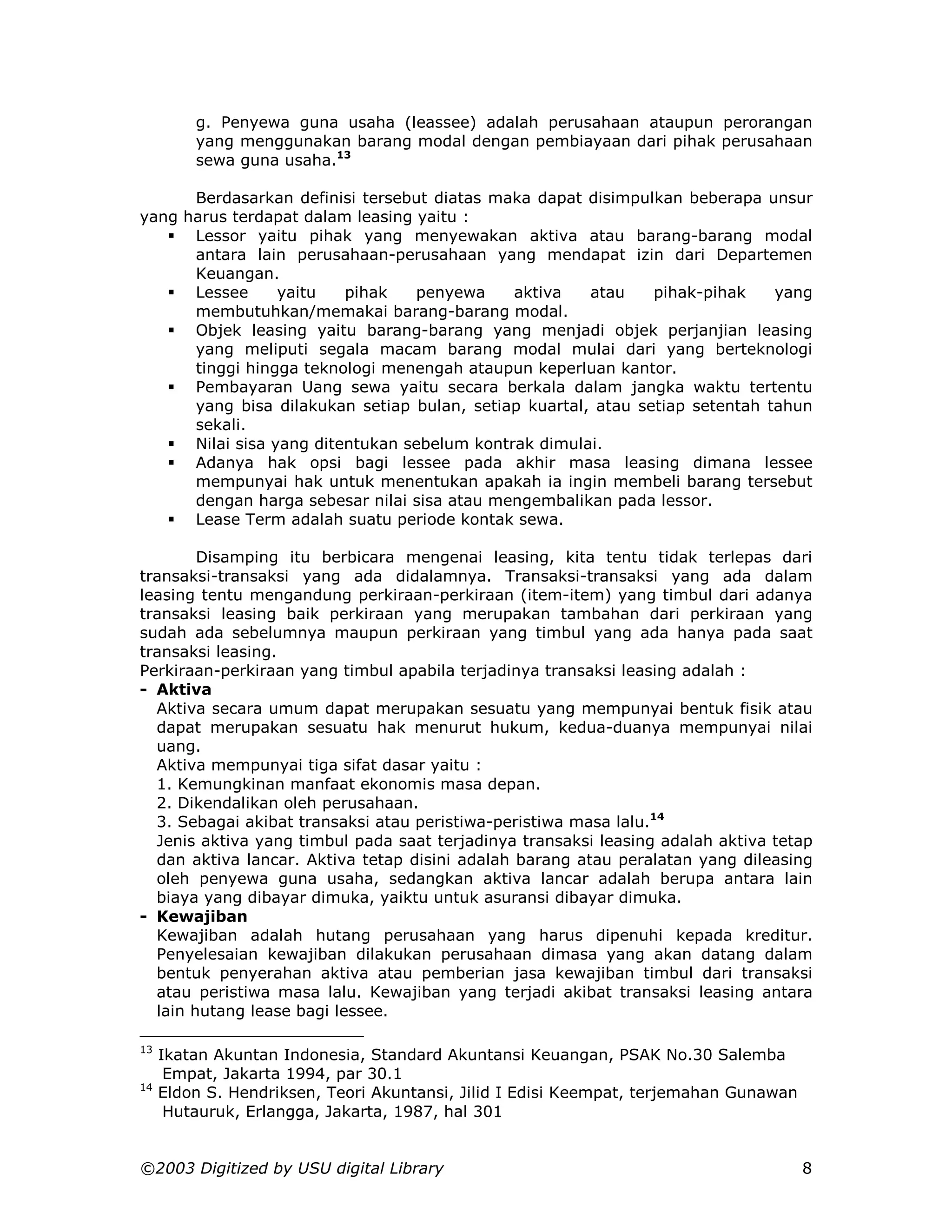 g. Penyewa guna usaha (leassee) adalah perusahaan ataupun perorangan
         yang menggunakan barang modal dengan pembiayaan dari pihak perusahaan
         sewa guna usaha.13

      Berdasarkan definisi tersebut diatas maka dapat disimpulkan beberapa unsur
yang harus terdapat dalam leasing yaitu :
   ! Lessor yaitu pihak yang menyewakan aktiva atau barang-barang modal
      antara lain perusahaan-perusahaan yang mendapat izin dari Departemen
      Keuangan.
   ! Lessee      yaitu   pihak    penyewa    aktiva    atau    pihak-pihak    yang
      membutuhkan/memakai barang-barang modal.
   ! Objek leasing yaitu barang-barang yang menjadi objek perjanjian leasing
      yang meliputi segala macam barang modal mulai dari yang berteknologi
      tinggi hingga teknologi menengah ataupun keperluan kantor.
   ! Pembayaran Uang sewa yaitu secara berkala dalam jangka waktu tertentu
      yang bisa dilakukan setiap bulan, setiap kuartal, atau setiap setentah tahun
      sekali.
   ! Nilai sisa yang ditentukan sebelum kontrak dimulai.
   ! Adanya hak opsi bagi lessee pada akhir masa leasing dimana lessee
      mempunyai hak untuk menentukan apakah ia ingin membeli barang tersebut
      dengan harga sebesar nilai sisa atau mengembalikan pada lessor.
   ! Lease Term adalah suatu periode kontak sewa.

        Disamping itu berbicara mengenai leasing, kita tentu tidak terlepas dari
transaksi-transaksi yang ada didalamnya. Transaksi-transaksi yang ada dalam
leasing tentu mengandung perkiraan-perkiraan (item-item) yang timbul dari adanya
transaksi leasing baik perkiraan yang merupakan tambahan dari perkiraan yang
sudah ada sebelumnya maupun perkiraan yang timbul yang ada hanya pada saat
transaksi leasing.
Perkiraan-perkiraan yang timbul apabila terjadinya transaksi leasing adalah :
- Aktiva
  Aktiva secara umum dapat merupakan sesuatu yang mempunyai bentuk fisik atau
  dapat merupakan sesuatu hak menurut hukum, kedua-duanya mempunyai nilai
  uang.
  Aktiva mempunyai tiga sifat dasar yaitu :
  1. Kemungkinan manfaat ekonomis masa depan.
  2. Dikendalikan oleh perusahaan.
  3. Sebagai akibat transaksi atau peristiwa-peristiwa masa lalu.14
  Jenis aktiva yang timbul pada saat terjadinya transaksi leasing adalah aktiva tetap
  dan aktiva lancar. Aktiva tetap disini adalah barang atau peralatan yang dileasing
  oleh penyewa guna usaha, sedangkan aktiva lancar adalah berupa antara lain
  biaya yang dibayar dimuka, yaiktu untuk asuransi dibayar dimuka.
- Kewajiban
  Kewajiban adalah hutang perusahaan yang harus dipenuhi kepada kreditur.
  Penyelesaian kewajiban dilakukan perusahaan dimasa yang akan datang dalam
  bentuk penyerahan aktiva atau pemberian jasa kewajiban timbul dari transaksi
  atau peristiwa masa lalu. Kewajiban yang terjadi akibat transaksi leasing antara
  lain hutang lease bagi lessee.

13
     Ikatan Akuntan Indonesia, Standard Akuntansi Keuangan, PSAK No.30 Salemba
      Empat, Jakarta 1994, par 30.1
14
     Eldon S. Hendriksen, Teori Akuntansi, Jilid I Edisi Keempat, terjemahan Gunawan
      Hutauruk, Erlangga, Jakarta, 1987, hal 301


©2003 Digitized by USU digital Library                                                 8
 